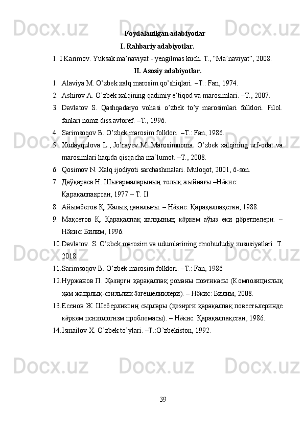 Foydalanilgan adabiyotlar
I. Rahbariy adabiyotlar. 
1.   I.Karimov. Yuksak ma’naviyat - yengilmas kuch. T., “Ma’naviyat”, 2008. 
II. Asosiy adabiyotlar.
1. Alaviya M. O’zbek xalq marosim qo’shiqlari. –T.: Fan, 1974.  
2. Ashirov A. O’zbek xalqining qadimiy e’tiqod va marosimlari. –T., 2007.  
3. Davlatov   S.   Qashqadaryo   vohasi   o’zbek   to’y   marosimlari   folklori.   Filol.
fanlari nomz.diss.avtoref. –T., 1996. 
4. Sarimsoqov B. O’zbek marosim folklori. –T.: Fan, 1986.  
5. Xudayqulova  L.,  Jo’rayev  M.  Marosimnoma.  O’zbek  xalqining urf-odat   va
marosimlari haqida qisqacha ma’lumot. –T., 2008.  
6. Qosimov N. Xalq ijodiyoti sarchashmalari.  Muloqot, 2001, 6-son. 
7. Дaўқараев Н. Шығармаларының толық жыйнағы.–Н кис: ӛ
Қарақалпақстан, 1977.– Т. II.  
8. Айымбетов Қ. Халық даналығы. – Н кис: Қарақалпақстан, 1988.  	
ӛ
9. Мақсетов   Қ.   Қарақалпақ   халқының   к ркем   аўыз   еки   д ретпелери.   –	
ӛ ӛ
Н кис: Билим, 1996.  	
ӛ
10. Davlatov. S. O’zbek marosim va udumlarining etnohududiy xususiyatlari.  T.
2018. 
11. Sarimsoqov B. O’zbek marosim folklori. –T.: Fan, 1986 
12. Нуржанов   П .   Ҳәзирги   қарақалпақ   романы   поэтикасы   ( Композициялық
ҳәм   жанрлық - стильлик   згешеликлери	
ӛ ). –  Н кис	ӛ :  Билим , 2008.  
13. Есенов   Ж .   Шеберликтиң   сырлары   ( ҳәзирги   қарақалпақ   повестьлеринде
к ркем	
ӛ   психологизм   проблемасы ). –  Н кис	ӛ :  Қарақалпақстан , 1986.  
14. Ismailov X. O’zbek to’ylari. –T.:O’zbekiston, 1992. 
 
 
 
39  
  