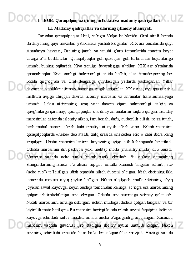 I – BOB. Qoraqalpoq xalqining urf odati va madaniy qadriyatlari.
1.1 Madaniy qadriyatlar va ularning ijtimoiy ahamiyati
Tarixdan   qoraqalpoqlar   Ural,   so’ngra   Volga   bo’ylarida,   Orol   atrofi   hamda
Sirdaryoning quyi havzalari yetaklarida yashab kelganlar. XIX asr boshlarida quyi
Amudaryo   havzasi,   Orolning   janub   va   janubi   g’arb   tomonlarida   muqim   hayot
tarziga  o’ta boshladilar.  Qoraqalpoqlar  goh qozoqlar, goh turkmanlar  hujumlariga
uchrab,   buning   oqibatida   Xiva   xonligi   fuqaroligiga   o’tdilar.   XIX   asr   o’rtalarida
qoraqalpoqlar   Xiva   xonligi   hukmronligi   ostida   bo’lib,   ular   Amudaryoning   har
ikkala   qirg’og’ida   va   Orol   dengiziga   quyiladigan   yerlarda   yashaganlar.   Yillar
davomida xonliklar  ijtimoiy hayotiga  singib  ketganlar. XX  asrda,  ayniqsa  ateistik
mafkura   avjiga   chiqqan   davrda   islomiy   marosim   va   an’analar   transformasiyaga
uchradi.   Lekin   ateizmning   uzoq   vaqt   davom   etgan   hukmronligi,   ta’qiq   va
quvg’inlarga qaramay, qoraqalpoqlar o’z diniy an’analarini saqlab qolgan. Bunday
marosimlar qatorida islomiy nikoh, ism berish, dafn, qurbonlik qilish, ro’za tutish,
besh   mahal   namoz   o’qish   kabi   amaliyotni   aytib   o’tish   zarur.   Nikoh   marosimi
qoraqalpoqlarda   «neke»   deb   atalib,   xalq   orasida   «nekeden   өtio’»   kabi   ibora   keng
tarqalgan.   Ushbu   marosim   kelinni   kuyovning   uyiga   olib   kelishganda   bajariladi.
Odatda   marosimni   din   peshvosi   yoki   mektep   molla   (mahalliy   mulla)   olib   boradi.
Marosim   vaqtida   neke   suo’h   (nikoh   suvi)   ichiriladi.   Bu   an’ana   qoraqalpoq
etnograflarining   ishida   o’z   aksini   topgan:   «mulla   kumush   tangalar   solinib,   suv
(neke   suo’)   to’ldirilgan   idish   tepasida   nikoh   duosini   o’qigan.   Idish   chetining   ikki
tomonida   maxsus   o’yiq   joylari   bo’lgan.   Nikoh   o’qilgach,   mulla   idishning   o’yiq
joyidan avval kuyovga, keyin boshqa tomonidan kelinga, so’ngra esa marosimning
qolgan   ishtirokchilariga   suv   ichirgan.   Odatda   suv   hammaga   yetmay   qolar   edi.
Nikoh marosimini amalga oshirgani uchun mullaga idishda qolgan tangalar va bir
kiyimlik mato berilgan» Bu marosim hozirgi kunda nikoh suvini faqatgina kelin va
kuyovga ichiriladi xolos, mazkur an’ana ancha o’zgarganligi aniqlangan. Xususan,
marosim   vaqtida   guvohlar   ijro   etadigan   she’riy   aytim   unutilib   ketgan.   Nikoh
suvining   ichirilishi   amalida   ham   ba’zi   bir   o’zgarishlar   mavjud.   Hozirgi   vaqtda
5  
  