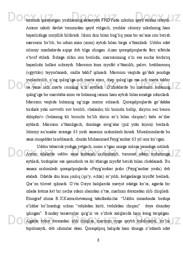 turmush qurayotgan yoshlarning aksariyati FHDYoda nikohni qayd etishni istaydi.
Ammo   nikoh   davlat   tomonidan   qayd   etilgach,   yoshlar   islomiy   nikohning   ham
bajarilishiga moyillik bildiradi. Islom dini bilan bog’liq yana bir an’ana ism berish
marosimi   bo’lib,   bu   udum   azan   (azon)   aytish   bilan   birga   o’tkaziladi.   Ushbu   odat
islomiy   manbalarda   aqiqa   deb   tilga   olingan.   Azan   qoraqalpoqlarda   farz   sifatida
e’tirof   etiladi.   Bolaga   oldin   ism   berilishi,   marosimning   o’zi   esa   ancha   kechroq
bajarilishi   hollari   uchraydi.   Marosim   kuni   ziyofat   o’tkazilib,   palov,   beshbarmoq
(«gүrtik»)   tayyorlanadi,   mulla   taklif   qilinadi.   Marosim   vaqtida   go’dak   janubga
yuzlantirilib, o’ng qulog’iga uch  marta azan,  chap qulog’iga esa  uch marta takbir
va   yana   uch   marta   ismning   o’zi   aytiladi.   O’zbeklarda   bu   marosim   bolaning
qulog’iga bir marotaba azon va bolaning ismini ham aytish bilan amalga oshiriladi.
Marosim   vaqtida   bolaning   og’ziga   xurmo   solinadi.   Qoraqalpoqlarda   go’dakka
turshak   yoki   novvotli   suv   berilib,   «balanh   tili   birinshi   bolhp,   shiyrin   sөz   benenӊ
shhqshn!»   (bolaning   tili   birinchi   bo’lib   shirin   so’z   bilan   chiqsin!)   kabi   so’zlar
aytiladi.   Marosim   o’tkazilgach,   domlaga   sovg’alar   (pul   yoki   kiyim)   beriladi.
Islomiy   an’analar   sirasiga   63   yosh   sanasini   nishonlash   kiradi.   Musulmonlarda   bu
sana muqaddas hisoblanadi, chunki Muhammad Payg’ambar 63 yil umr ko’rgan. 
Ushbu tabarruk yoshga yetgach, inson o’tgan umrga xulosa yasashga intiladi.
Ayrim   oilalarda   ushbu   sana   tantanali   nishonlanib,   tumonat   odam   mehmonga
aytiladi, boshqalar esa qarindosh va do’stlariga ziyofat berish bilan cheklanadi. Bu
sanani   nishonlash   qoraqalpoqlarda   «Payg’ambar   jash»   (Payg’ambar   yoshi)   deb
ataladi. Odatda shu kuni jonliq (qo’y, echki) so’yilib, kelganlarga ziyofat beriladi,
Qur’on   tilovat   qilinadi.   O’rta   Osiyo   halqlarida   mavjut   odatga   ko’ra,   agarda   bir
oilada ketma ket bir necha odam olamdan o’tsa, marhum derazadan olib chiqiladi.
Etnograf   olima   B.X.Karmishevaning   takidlashicha:   “Ushbu   xonadonda   boshqa
o’liklar   bo’lmasligi   uchun   “eshikdan   kirib,   teshikdan   chiqsin”     deya   shunday
qilingan”.   Bunday   tassavurlar   qirg’iz   va   o’zbek   xalqlarida   ham   keng   tarqalgan.
Agarda   tobut   derazadan   olib   chiqilsa,   marxum   uyga   qaytib   kelolmaydi,   yo’lni
topolmaydi,   deb   ishonilar   ekan.   Qoraqalpoq   halqida   ham   shunga   o’xshash   odat
6  
  