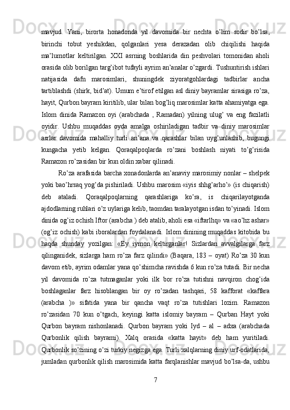 mavjud.   Yani,   birorta   honadonda   yil   davomida   bir   nechta   o’lim   sodir   bo’lsa,
birinchi   tobut   yeshikdan,   qolganlari   yesa   derazadan   olib   chiqilishi   haqida
ma’lumotlar   keltirilgan.   XXI   asrning   boshlarida   din   peshvolari   tomonidan   aholi
orasida olib borilgan targ’ibot tufayli ayrim an’analar o’zgardi. Tushuntirish ishlari
natijasida   dafn   marosimlari,   shuningdek   ziyoratgohlardagi   tadbirlar   ancha
tartiblashdi (shirk, bid’at). Umum e’tirof etilgan asl diniy bayramlar sirasiga ro’za,
hayit, Qurbon bayram kiritilib, ular bilan bog’liq marosimlar katta ahamiyatga ega.
Islom   dinida   Ramazon   oyi   (arabchada   ,   Ramadan)   yilning   ulug’   va   eng   fazilatli
oyidir.   Ushbu   muqaddas   oyda   amalga   oshiriladigan   tadbir   va   diniy   marosimlar
asrlar   davomida   mahalliy   turli   an’ana   va   qarashlar   bilan   uyg’unlashib,   bugungi
kungacha   yetib   kelgan.   Qoraqalpoqlarda   ro’zani   boshlash   niyati   to’g’risida
Ramazon ro’zasidan bir kun oldin xabar qilinadi. 
Ro’za arafasida barcha xonadonlarda an’anaviy marosimiy nonlar – shelpek
yoki bao’hrsaq yog’da pishiriladi. Ushbu marosim «iyis shhg’arho’» (is chiqarish)
deb   ataladi.   Qoraqalpoqlarning   qarashlariga   ko’ra,   is   chiqarilayotganda
ajdodlarning ruhlari o’z uylariga kelib, taomdan taralayotgan isdan to’yinadi. Islom
dinida og’iz ochish Iftor (arabcha ) deb atalib, aholi esa «iftarlhq» va «ao’hz ashar»
(og’iz ochish) kabi iboralardan foydalanadi. Islom dinining muqaddas kitobida bu
haqda   shunday   yozilgan:   «Ey   iymon   keltirganlar!   Sizlardan   avvalgilarga   farz
qilinganidek,  sizlarga   ham   ro’za   farz   qilindi»   (Baqara,   183  –   oyat)   Ro’za   30  kun
davom etib, ayrim odamlar yana qo’shimcha ravishda 6 kun ro’za tutadi. Bir necha
yil   davomida   ro’za   tutmaganlar   yoki   ilk   bor   ro’za   tutishni   navqiron   chog’ida
boshlaganlar   farz   hisoblangan   bir   oy   ro’zadan   tashqari,   58   kafforat   «kaffara
(arabcha   )»   sifatida   yana   bir   qancha   vaqt   ro’za   tutishlari   lozim.   Ramazon
ro’zasidan   70   kun   o’tgach,   keyingi   katta   islomiy   bayram   –   Qurban   Hayt   yoki
Qurbon   bayram   nishonlanadi.   Qurbon   bayram   yoki   Iyd   –   al   –   adxa   (arabchada
Qurbonlik   qilish   bayrami).   Xalq   orasida   «katta   hayit»   deb   ham   yuritiladi.
Qurbonlik so’zining o’zi turkiy negizga ega. Turli xalqlarning diniy urf-odatlarida,
jumladan qurbonlik qilish marosimida katta farqlanishlar mavjud bo’lsa-da, ushbu
7  
  