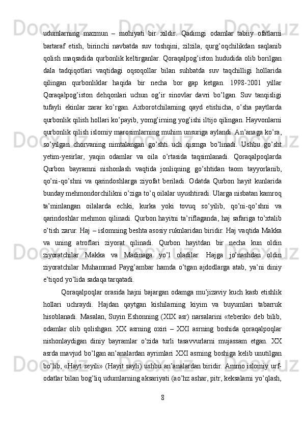 udumlarning   mazmun   –   mohiyati   bir   xildir.   Qadimgi   odamlar   tabiiy   ofatlarni
bartaraf   etish,   birinchi   navbatda   suv   toshqini,   zilzila,   qurg’oqchilikdan   saqlanib
qolish maqsadida qurbonlik keltirganlar. Qoraqalpog’iston hududida olib borilgan
dala   tadqiqotlari   vaqtidagi   oqsoqollar   bilan   suhbatda   suv   taqchilligi   hollarida
qilingan   qurbonliklar   haqida   bir   necha   bor   gap   ketgan.   1998-2001   yillar
Qoraqalpog’iston   dehqonlari   uchun   og’ir   sinovlar   davri   bo’lgan.   Suv   tanqisligi
tufayli   ekinlar   zarar   ko’rgan.   Axborotchilarning   qayd   etishicha,   o’sha   paytlarda
qurbonlik qilish hollari ko’payib, yomg’irning yog’ishi iltijo qilingan. Hayvonlarni
qurbonlik qilish islomiy marosimlarning muhim unsuriga aylandi. An’anaga ko’ra,
so’yilgan   chorvaning   nimtalangan   go’shti   uch   qismga   bo’linadi.   Ushbu   go’sht
yetim-yesirlar,   yaqin   odamlar   va   oila   o’rtasida   taqsimlanadi.   Qoraqalpoqlarda
Qurbon   bayramni   nishonlash   vaqtida   jonliqning   go’shtidan   taom   tayyorlanib,
qo’ni-qo’shni   va   qarindoshlarga   ziyofat   beriladi.   Odatda   Qurbon   hayit   kunlarida
bunday mehmondorchilikni o’ziga to’q oilalar uyushtiradi. Ularga nisbatan kamroq
ta’minlangan   oilalarda   echki,   kurka   yoki   tovuq   so’yilib,   qo’ni-qo’shni   va
qarindoshlar  mehmon qilinadi. Qurbon hayitni  ta’riflaganda, haj  safariga to’xtalib
o’tish zarur. Haj – islomning beshta asosiy ruknlaridan biridir. Haj vaqtida Makka
va   uning   atroflari   ziyorat   qilinadi.   Qurbon   hayitdan   bir   necha   kun   oldin
ziyoratchilar   Makka   va   Madinaga   yo’l   oladilar.   Hajga   jo’nashdan   oldin
ziyoratchilar   Muhammad   Payg’ambar   hamda   o’tgan   ajdodlarga   atab,   ya’ni   diniy
e’tiqod yo’lida sadaqa tarqatadi.         
Qoraqalpoqlar orasida hajni bajargan odamga mu’jizaviy kuch kasb etishlik
hollari   uchraydi.   Hajdan   qaytgan   kishilarning   kiyim   va   buyumlari   tabarruk
hisoblanadi.   Masalan,   Suyin  Eshonning  (XIX  asr)   narsalarini   «teberik»  deb   bilib,
odamlar   olib   qolishgan.   XX   asrning   oxiri   –   XXI   asrning   boshida   qoraqalpoqlar
nishonlaydigan   diniy   bayramlar   o’zida   turli   tasavvurlarni   mujassam   etgan.   XX
asrda mavjud bo’lgan an’analardan ayrimlari XXI asrning boshiga kelib unutilgan
bo’lib, «Hayt seyili» (Hayit sayli)  ushbu an’analardan biridir. Ammo islomiy urf-
odatlar bilan bog’liq udumlarning aksariyati (ao’hz ashar, pitr, keksalarni yo’qlash,
8  
  