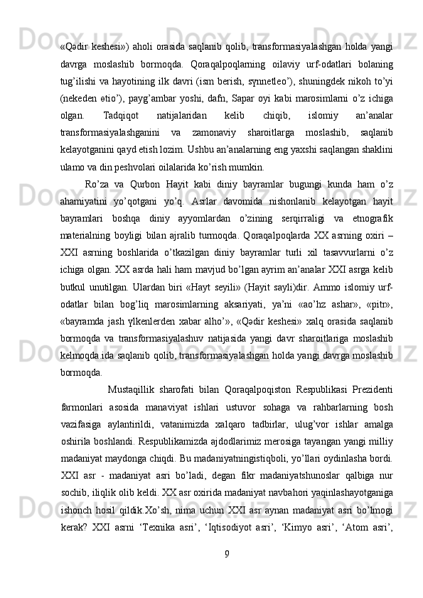 «Qәdir   keshesi»)   aholi   orasida   saqlanib   qolib,   transformasiyalashgan   holda   yangi
davrga   moslashib   bormoqda.   Qoraqalpoqlarning   oilaviy   urf-odatlari   bolaning
tug’ilishi  va   hayotining  ilk  davri  (ism   berish,  sүnnetleo’),  shuningdek   nikoh  to’yi
(nekeden   өtio’),   payg’ambar   yoshi,   dafn,   Sapar   oyi   kabi   marosimlarni   o’z   ichiga
olgan.   Tadqiqot   natijalaridan   kelib   chiqib,   islomiy   an’analar
transformasiyalashganini   va   zamonaviy   sharoitlarga   moslashib,   saqlanib
kelayotganini qayd etish lozim. Ushbu an’analarning eng yaxshi saqlangan shaklini
ulamo va din peshvolari oilalarida ko’rish mumkin.
Ro’za   va   Qurbon   Hayit   kabi   diniy   bayramlar   bugungi   kunda   ham   o’z
ahamiyatini   yo’qotgani   yo’q.   Asrlar   davomida   nishonlanib   kelayotgan   hayit
bayramlari   boshqa   diniy   ayyomlardan   o’zining   serqirraligi   va   etnografik
materialning   boyligi   bilan   ajralib   turmoqda.   Qoraqalpoqlarda   XX   asrning   oxiri   –
XXI   asrning   boshlarida   o’tkazilgan   diniy   bayramlar   turli   xil   tasavvurlarni   o’z
ichiga olgan. XX asrda hali ham mavjud bo’lgan ayrim an’analar XXI asrga kelib
butkul   unutilgan.   Ulardan   biri   «Hayt   seyili»   (Hayit   sayli)dir.   Ammo   islomiy   urf-
odatlar   bilan   bog’liq   marosimlarning   aksariyati,   ya’ni   «ao’hz   ashar»,   «pitr»,
«bayramda   jash   үlkenlerden   xabar   alho’»,   «Qәdir   keshesi»   xalq   orasida   saqlanib
bormoqda   va   transformasiyalashuv   natijasida   yangi   davr   sharoitlariga   moslashib
kelmoqda.ida saqlanib qolib, transformasiyalashgan holda yangi davrga moslashib
bormoqda.
                  Mustaqillik   sharofati   bilan   Qoraqalpoqiston   Respublikasi   Prezidenti
farmonlari   asosida   manaviyat   ishlari   ustuvor   sohaga   va   rahbarlarning   bosh
vazifasiga   aylantirildi,   vatanimizda   xalqaro   tadbirlar,   ulug’vor   ishlar   amalga
oshirila boshlandi. Respublikamizda  ajdodlarimiz merosiga tayangan yangi milliy
madaniyat maydonga chiqdi. Bu madaniyatningistiqboli, yo’llari oydinlasha bordi.
XXI   asr   -   madaniyat   asri   bo’ladi,   degan   fikr   madaniyatshunoslar   qalbiga   nur
sochib, iliqlik olib keldi. XX asr oxirida madaniyat navbahori yaqinlashayotganiga
ishonch   hosil   qildik.Xo’sh,   nima   uchun   XXI   asr   aynan   madaniyat   asri   bo’lmogi
kerak?   XXI   asrni   ‘Texnika   asri’,   ‘Iqtisodiyot   asri’,   ‘Kimyo   asri’,   ‘Atom   asri’,
9  
  