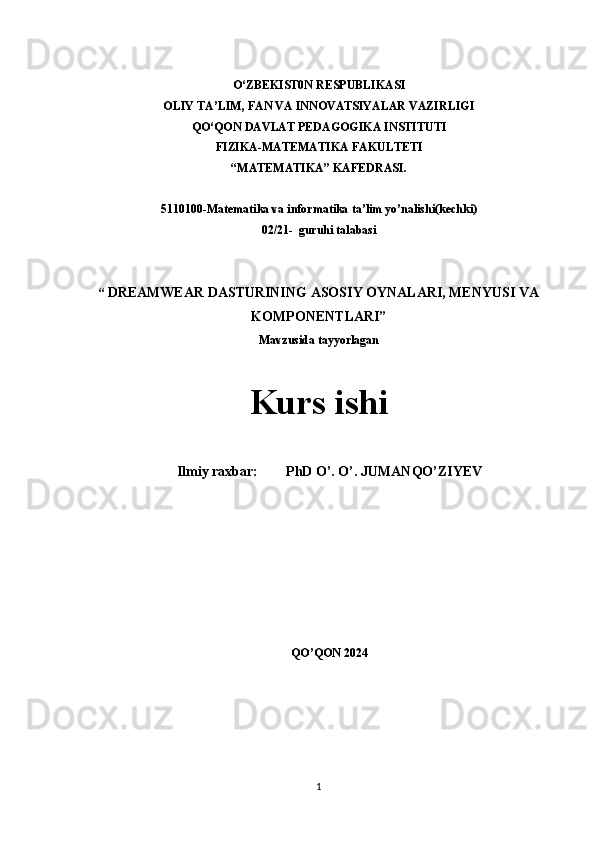 O‘ZBEKIST0N RESPUBLIKASI  
OLIY TA’LIM, FAN VA INNOVATSIYALAR VAZIRLIGI
QO‘QON DAVLAT PEDAGOGIKA INSTITUTI
FIZIKA-MATEMATIKA FAKULTETI 
“MATEMATIKA” KAFEDRASI.
 
5110100-Matematika va informatika ta’lim yo’nalishi(kechki)
02/21-  guruhi talabasi
 
“  DREAMWEAR DASTURINING ASOSIY OYNALARI, MENYUSI VA
KOMPONENTLARI”
Mavzusida tayyorlagan 
 
Kurs ishi
Ilmiy raxbar:        PhD O’. O’. JUMANQO’ZIYEV 
 
QO’QON 2024
1