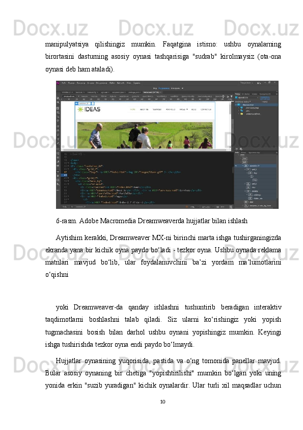 manipulyatsiya   qilishingiz   mumkin.   Faqatgina   istisno:   ushbu   oynalarning
birortasini   dasturning   asosiy   oynasi   tashqarisiga   "sudrab"   kirolmaysiz   (ota-ona
oynasi deb ham ataladi).
6-rasm. Adobe Macromedia Dreamweaverda hujjatlar bilan ishlash
Aytishim kerakki, Dreamweaver MX-ni birinchi marta ishga tushirganingizda
ekranda yana bir kichik oyna paydo bo‘ladi - tezkor oyna. Ushbu oynada reklama
matnlari   mavjud   bo‘lib,   ular   foydalanuvchini   ba’zi   yordam   ma’lumotlarini
o‘qishni
yoki   Dreamweaver-da   qanday   ishlashni   tushuntirib   beradigan   interaktiv
taqdimotlarni   boshlashni   talab   qiladi.   Siz   ularni   ko‘rishingiz   yoki   yopish
tugmachasini   bosish   bilan   darhol   ushbu   oynani   yopishingiz   mumkin.   Keyingi
ishga tushirishda tezkor oyna endi paydo bo‘lmaydi.
Hujjatlar   oynasining   yuqorisida,   pastida   va   o‘ng   tomonida   panellar   mavjud.
Bular   asosiy   oynaning   bir   chetiga   "yopishtirilishi"   mumkin   bo‘lgan   yoki   uning
yonida erkin  "suzib  yuradigan"  kichik  oynalardir.  Ular   turli   xil  maqsadlar   uchun
10 