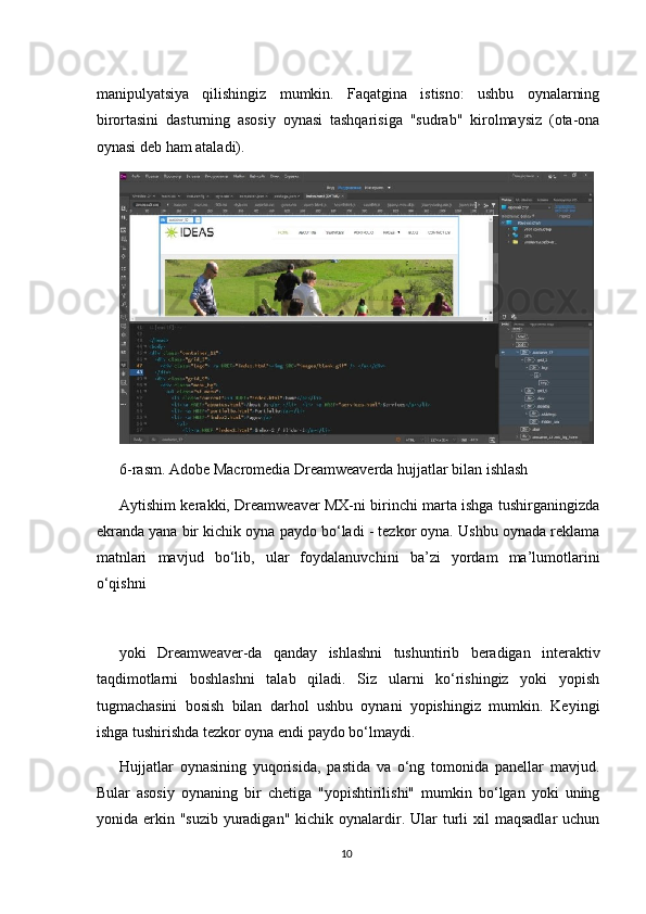 manipulyatsiya   qilishingiz   mumkin.   Faqatgina   istisno:   ushbu   oynalarning
birortasini   dasturning   asosiy   oynasi   tashqarisiga   "sudrab"   kirolmaysiz   (ota-ona
oynasi deb ham ataladi).
6-rasm. Adobe Macromedia Dreamweaverda hujjatlar bilan ishlash
Aytishim kerakki, Dreamweaver MX-ni birinchi marta ishga tushirganingizda
ekranda yana bir kichik oyna paydo bo‘ladi - tezkor oyna. Ushbu oynada reklama
matnlari   mavjud   bo‘lib,   ular   foydalanuvchini   ba’zi   yordam   ma’lumotlarini
o‘qishni
yoki   Dreamweaver-da   qanday   ishlashni   tushuntirib   beradigan   interaktiv
taqdimotlarni   boshlashni   talab   qiladi.   Siz   ularni   ko‘rishingiz   yoki   yopish
tugmachasini   bosish   bilan   darhol   ushbu   oynani   yopishingiz   mumkin.   Keyingi
ishga tushirishda tezkor oyna endi paydo bo‘lmaydi.
Hujjatlar   oynasining   yuqorisida,   pastida   va   o‘ng   tomonida   panellar   mavjud.
Bular   asosiy   oynaning   bir   chetiga   "yopishtirilishi"   mumkin   bo‘lgan   yoki   uning
yonida erkin  "suzib  yuradigan"  kichik  oynalardir.  Ular   turli   xil  maqsadlar   uchun
10