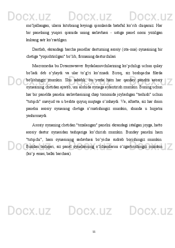 mo‘ljallangan;   ularni   kitobning   keyingi   qismlarida   batafsil   ko‘rib   chiqamiz.   Har
bir   panelning   yuqori   qismida   uning   sarlavhasi   -   ustiga   panel   nomi   yozilgan
kulrang satr ko‘rsatilgan.
Dastlab, ekrandagi barcha panellar dasturning asosiy (ota-ona) oynasining bir
chetiga "yopishtirilgan" bo‘lib, firmaning dasturchilari
Macromedia bu Dreamweaver  foydalanuvchilarining ko‘pchiligi  uchun qulay
bo‘ladi   deb   o‘ylaydi   va   ular   to‘g‘ri   ko‘rinadi.   Biroq,   siz   boshqacha   fikrda
bo‘lishingiz   mumkin.   Shu   sababli,   bu   yerda   ham   har   qanday   panelni   asosiy
oynasining chetidan ajratib, uni alohida oynaga aylantirish mumkin. Buning uchun
har bir panelda panelni sarlavhasining chap tomonida joylashgan "tashish" uchun
"tutqich" mavjud va u beshta quyuq nuqtaga o‘xshaydi. Va, albatta, siz har doim
panelni   asosiy   oynaning   chetiga   o‘rnatishingiz   mumkin,   shunda   u   hujjatni
yashirmaydi.
Asosiy oynaning chetidan "tozalangan" panelni ekrandagi istalgan joyga, hatto
asosiy   dastur   oynasidan   tashqariga   ko‘chirish   mumkin.   Bunday   panelni   ham
"tutqichi",   ham   oynasining   sarlavhasi   bo‘yicha   sudrab   borishingiz   mumkin.
Bundan   tashqari,   siz   panel   oynalarining   o‘lchamlarini   o‘zgartirishingiz   mumkin
(ko‘p emas, balki barchasi).
11