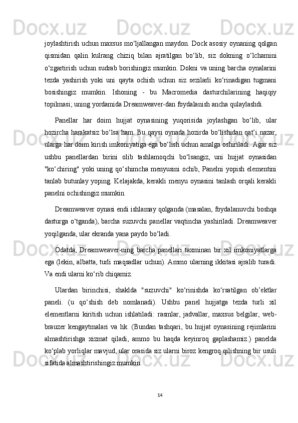 joylashtirish uchun maxsus mo‘ljallangan maydon. Dock asosiy oynaning qolgan
qismidan   qalin   kulrang   chiziq   bilan   ajratilgan   bo‘lib,   siz   dokning   o‘lchamini
o‘zgartirish uchun sudrab borishingiz mumkin. Dokni va uning barcha oynalarini
tezda   yashirish   yoki   uni   qayta   ochish   uchun   siz   sezilarli   ko‘rinadigan   tugmani
bosishingiz   mumkin.   Ishoning   -   bu   Macromedia   dasturchilarining   haqiqiy
topilmasi; uning yordamida Dreamweaver-dan foydalanish ancha qulaylashdi.
Panellar   har   doim   hujjat   oynasining   yuqorisida   joylashgan   bo‘lib,   ular
hozircha harakatsiz bo‘lsa ham. Bu qaysi oynada hozirda bo‘lishidan qat’i nazar,
ularga har doim kirish imkoniyatiga ega bo‘lish uchun amalga oshiriladi. Agar siz
ushbu   panellardan   birini   olib   tashlamoqchi   bo‘lsangiz,   uni   hujjat   oynasidan
"ko‘chiring"   yoki   uning   qo‘shimcha   menyusini   ochib,   Panelni   yopish   elementini
tanlab butunlay yoping. Kelajakda, kerakli menyu oynasini  tanlash orqali kerakli
panelni ochishingiz mumkin.
Dreamweaver oynasi endi ishlamay qolganda (masalan, foydalanuvchi boshqa
dasturga o‘tganda), barcha suzuvchi panellar vaqtincha yashiriladi. Dreamweaver
yoqilganda, ular ekranda yana paydo bo‘ladi.
Odatda,   Dreamweaver-ning   barcha   panellari   taxminan   bir   xil   imkoniyatlarga
ega (lekin, albatta, turli maqsadlar uchun). Ammo ularning ikkitasi ajralib turadi.
Va endi ularni ko‘rib chiqamiz.
Ulardan   birinchisi,   shaklda   "suzuvchi"   ko‘rinishda   ko‘rsatilgan   ob’ektlar
paneli.   (u   qo‘shish   deb   nomlanadi).   Ushbu   panel   hujjatga   tezda   turli   xil
elementlarni   kiritish   uchun   ishlatiladi:   rasmlar,   jadvallar,   maxsus   belgilar,   web-
brauzer   kengaytmalari   va   hk.   (Bundan   tashqari,   bu   hujjat   oynasining   rejimlarini
almashtirishga   xizmat   qiladi,   ammo   bu   haqda   keyinroq   gaplashamiz.)   panelda
ko‘plab yorliqlar mavjud, ular orasida siz ularni biroz kengroq qilishning bir usuli
sifatida almashtirishingiz mumkin.
14