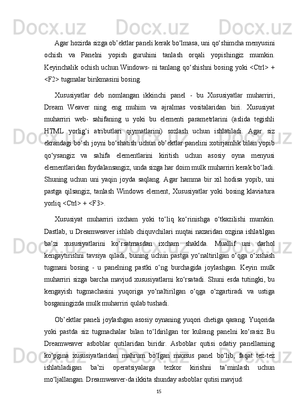 Agar hozirda sizga ob’ektlar paneli kerak bo‘lmasa, uni qo‘shimcha menyusini
ochish   va   Panelni   yopish   guruhini   tanlash   orqali   yopishingiz   mumkin.
Keyinchalik ochish uchun Windows-  ni  tanlang qo‘shishni  bosing yoki <Ctrl> +
<F2> tugmalar birikmasini bosing.
Xususiyatlar   deb   nomlangan   ikkinchi   panel   -   bu   Xususiyatlar   muharriri,
Dream   Weaver   ning   eng   muhim   va   ajralmas   vositalaridan   biri.   Xususiyat
muharriri   web-   sahifaning   u   yoki   bu   elementi   parametrlarini   (aslida   tegishli
HTML   yorlig‘i   atributlari   qiymatlarini)   sozlash   uchun   ishlatiladi.   Agar   siz
ekrandagi bo‘sh joyni bo‘shatish uchun ob’ektlar panelini xotirjamlik bilan yopib
qo‘ysangiz   va   sahifa   elementlarini   kiritish   uchun   asosiy   oyna   menyusi
elementlaridan foydalansangiz, unda sizga har doim mulk muharriri kerak bo‘ladi.
Shuning   uchun   uni   yaqin   joyda   saqlang.   Agar   hamma   bir   xil   hodisa   yopib,   uni
pastga   qilsangiz,   tanlash   Windows   element,   Xususiyatlar   yoki   bosing   klaviatura
yorliq <Ctrl> + <F3>.
Xususiyat   muharriri   ixcham   yoki   to‘liq   ko‘rinishga   o‘tkazilishi   mumkin.
Dastlab,   u  Dreamweaver   ishlab  chiquvchilari   nuqtai   nazaridan  ozgina  ishlatilgan
ba’zi   xususiyatlarini   ko‘rsatmasdan   ixcham   shaklda.   Muallif   uni   darhol
kengaytirishni   tavsiya   qiladi,   buning   uchun   pastga   yo‘naltirilgan   o‘qga   o‘xshash
tugmani   bosing   -   u   panelning   pastki   o‘ng   burchagida   joylashgan.   Keyin   mulk
muharriri   sizga   barcha   mavjud   xususiyatlarni   ko‘rsatadi.   Shuni   esda   tutingki,   bu
kengayish   tugmachasini   yuqoriga   yo‘naltirilgan   o‘qga   o‘zgartiradi   va   ustiga
bosganingizda mulk muharriri qulab tushadi.
Ob’ektlar paneli joylashgan asosiy oynaning yuqori chetiga qarang. Yuqorida
yoki   pastda   siz   tugmachalar   bilan   to‘ldirilgan   tor   kulrang   panelni   ko‘rasiz   Bu
Dreamweaver   asboblar   qutilaridan   biridir.   Asboblar   qutisi   odatiy   panellarning
ko‘pgina   xususiyatlaridan   mahrum   bo‘lgan   maxsus   panel   bo‘lib,   faqat   tez-tez
ishlatiladigan   ba’zi   operatsiyalarga   tezkor   kirishni   ta’minlash   uchun
mo‘ljallangan. Dreamweaver-da ikkita shunday asboblar qutisi mavjud:
15 