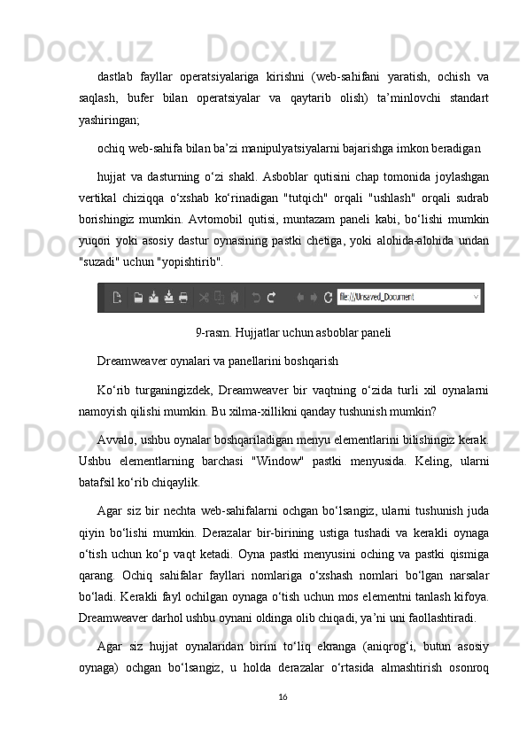 dastlab   fayllar   operatsiyalariga   kirishni   (web-sahifani   yaratish,   ochish   va
saqlash,   bufer   bilan   operatsiyalar   va   qaytarib   olish)   ta’minlovchi   standart
yashiringan;
ochiq web-sahifa bilan ba’zi manipulyatsiyalarni bajarishga imkon beradigan

hujjat   va   dasturning   o‘zi   shakl.   Asboblar   qutisini   chap   tomonida   joylashgan
vertikal   chiziqqa   o‘xshab   ko‘rinadigan   "tutqich"   orqali   "ushlash"   orqali   sudrab
borishingiz   mumkin.   Avtomobil   qutisi,   muntazam   paneli   kabi,   bo‘lishi   mumkin
yuqori   yoki   asosiy   dastur   oynasining   pastki   chetiga,   yoki   alohida-alohida   undan
"suzadi" uchun "yopishtirib".
9-rasm. Hujjatlar uchun asboblar paneli
Dreamweaver oynalari va panellarini boshqarish
Ko‘rib   turganingizdek,   Dreamweaver   bir   vaqtning   o‘zida   turli   xil   oynalarni
namoyish qilishi mumkin. Bu xilma-xillikni qanday tushunish mumkin?
Avvalo, ushbu oynalar boshqariladigan menyu elementlarini bilishingiz kerak.
Ushbu   elementlarning   barchasi   "Window"   pastki   menyusida.   Keling,   ularni
batafsil ko‘rib chiqaylik.
Agar   siz   bir   nechta   web-sahifalarni   ochgan   bo‘lsangiz,   ularni   tushunish   juda
qiyin   bo‘lishi   mumkin.   Derazalar   bir-birining   ustiga   tushadi   va   kerakli   oynaga
o‘tish   uchun   ko‘p   vaqt   ketadi.   Oyna   pastki   menyusini   oching   va   pastki   qismiga
qarang.   Ochiq   sahifalar   fayllari   nomlariga   o‘xshash   nomlari   bo‘lgan   narsalar
bo‘ladi. Kerakli fayl ochilgan oynaga o‘tish uchun mos elementni tanlash kifoya.
Dreamweaver darhol ushbu oynani oldinga olib chiqadi, ya’ni uni faollashtiradi.
Agar   siz   hujjat   oynalaridan   birini   to‘liq   ekranga   (aniqrog‘i,   butun   asosiy
oynaga)   ochgan   bo‘lsangiz,   u   holda   derazalar   o‘rtasida   almashtirish   osonroq
16 