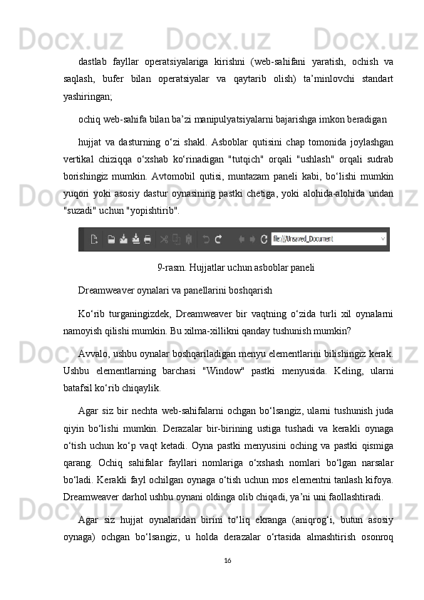 dastlab   fayllar   operatsiyalariga   kirishni   (web-sahifani   yaratish,   ochish   va
saqlash,   bufer   bilan   operatsiyalar   va   qaytarib   olish)   ta’minlovchi   standart
yashiringan;
ochiq web-sahifa bilan ba’zi manipulyatsiyalarni bajarishga imkon beradigan
hujjat   va   dasturning   o‘zi   shakl.   Asboblar   qutisini   chap   tomonida   joylashgan
vertikal   chiziqqa   o‘xshab   ko‘rinadigan   "tutqich"   orqali   "ushlash"   orqali   sudrab
borishingiz   mumkin.   Avtomobil   qutisi,   muntazam   paneli   kabi,   bo‘lishi   mumkin
yuqori   yoki   asosiy   dastur   oynasining   pastki   chetiga,   yoki   alohida-alohida   undan
"suzadi" uchun "yopishtirib".
9-rasm. Hujjatlar uchun asboblar paneli
Dreamweaver oynalari va panellarini boshqarish
Ko‘rib   turganingizdek,   Dreamweaver   bir   vaqtning   o‘zida   turli   xil   oynalarni
namoyish qilishi mumkin. Bu xilma-xillikni qanday tushunish mumkin?
Avvalo, ushbu oynalar boshqariladigan menyu elementlarini bilishingiz kerak.
Ushbu   elementlarning   barchasi   "Window"   pastki   menyusida.   Keling,   ularni
batafsil ko‘rib chiqaylik.
Agar   siz   bir   nechta   web-sahifalarni   ochgan   bo‘lsangiz,   ularni   tushunish   juda
qiyin   bo‘lishi   mumkin.   Derazalar   bir-birining   ustiga   tushadi   va   kerakli   oynaga
o‘tish   uchun   ko‘p   vaqt   ketadi.   Oyna   pastki   menyusini   oching   va   pastki   qismiga
qarang.   Ochiq   sahifalar   fayllari   nomlariga   o‘xshash   nomlari   bo‘lgan   narsalar
bo‘ladi. Kerakli fayl ochilgan oynaga o‘tish uchun mos elementni tanlash kifoya.
Dreamweaver darhol ushbu oynani oldinga olib chiqadi, ya’ni uni faollashtiradi.
Agar   siz   hujjat   oynalaridan   birini   to‘liq   ekranga   (aniqrog‘i,   butun   asosiy
oynaga)   ochgan   bo‘lsangiz,   u   holda   derazalar   o‘rtasida   almashtirish   osonroq
16