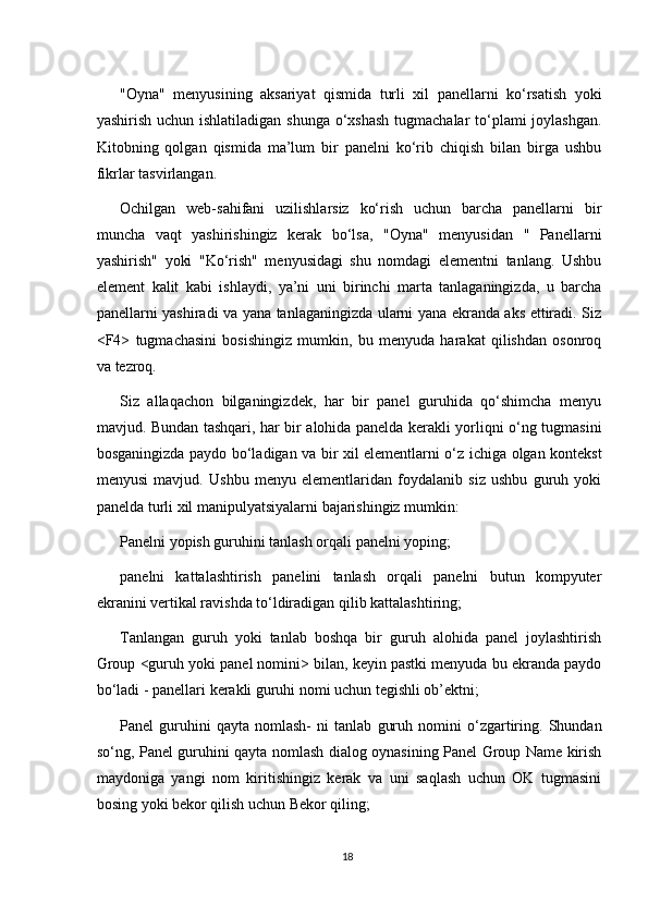 "Oyna"   menyusining   aksariyat   qismida   turli   xil   panellarni   ko‘rsatish   yoki
yashirish uchun ishlatiladigan shunga o‘xshash  tugmachalar  to‘plami joylashgan.
Kitobning   qolgan   qismida   ma’lum   bir   panelni   ko‘rib   chiqish   bilan   birga   ushbu
fikrlar tasvirlangan.
Ochilgan   web-sahifani   uzilishlarsiz   ko‘rish   uchun   barcha   panellarni   bir
muncha   vaqt   yashirishingiz   kerak   bo‘lsa,   "Oyna"   menyusidan   "   Panellarni
yashirish"   yoki   "Ko‘rish"   menyusidagi   shu   nomdagi   elementni   tanlang.   Ushbu
element   kalit   kabi   ishlaydi,   ya’ni   uni   birinchi   marta   tanlaganingizda,   u   barcha
panellarni yashiradi va yana tanlaganingizda ularni yana ekranda aks ettiradi. Siz
<F4>   tugmachasini   bosishingiz   mumkin,   bu   menyuda   harakat   qilishdan   osonroq
va tezroq.
Siz   allaqachon   bilganingizdek,   har   bir   panel   guruhida   qo‘shimcha   menyu
mavjud. Bundan tashqari, har bir alohida panelda kerakli yorliqni o‘ng tugmasini
bosganingizda paydo bo‘ladigan va bir xil elementlarni o‘z ichiga olgan kontekst
menyusi   mavjud.   Ushbu   menyu   elementlaridan   foydalanib   siz   ushbu   guruh   yoki
panelda turli xil manipulyatsiyalarni bajarishingiz mumkin:
Panelni yopish guruhini tanlash orqali panelni yoping;
panelni   kattalashtirish   panelini   tanlash   orqali   panelni   butun   kompyuter
ekranini vertikal ravishda to‘ldiradigan qilib kattalashtiring;
Tanlangan   guruh   yoki   tanlab   boshqa   bir   guruh   alohida   panel   joylashtirish
Group <guruh yoki panel nomini> bilan, keyin pastki menyuda bu ekranda paydo
bo‘ladi - panellari kerakli guruhi nomi uchun tegishli ob’ektni;
Panel   guruhini   qayta   nomlash-   ni   tanlab   guruh   nomini   o‘zgartiring.   Shundan
so‘ng, Panel guruhini qayta nomlash dialog oynasining Panel Group Name kirish
maydoniga   yangi   nom   kiritishingiz   kerak   va   uni   saqlash   uchun   OK   tugmasini
bosing yoki bekor qilish uchun Bekor qiling;
18