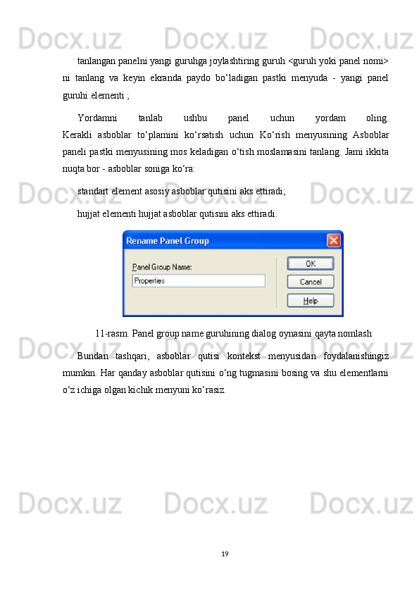 tanlangan panelni yangi guruhga joylashtiring guruh <guruh yoki panel nomi>
ni   tanlang   va   keyin   ekranda   paydo   bo‘ladigan   pastki   menyuda   -   yangi   panel
guruhi elementi ;
Yordamni   tanlab   ushbu   panel   uchun   yordam   oling.

Kerakli   asboblar   to‘plamini   ko‘rsatish   uchun   Ko‘rish   menyusining   Asboblar
paneli pastki menyusining mos keladigan o‘tish moslamasini tanlang. Jami ikkita
nuqta bor - asboblar soniga ko‘ra:
standart element asosiy asboblar qutisini aks ettiradi;

hujjat elementi hujjat asboblar qutisini aks ettiradi.

11-rasm. Panel group name guruhining dialog oynasini qayta nomlash
Bundan   tashqari,   asboblar   qutisi   kontekst   menyusidan   foydalanishingiz
mumkin. Har qanday asboblar qutisini o‘ng tugmasini bosing va shu elementlarni
o‘z ichiga olgan kichik menyuni ko‘rasiz.
19 