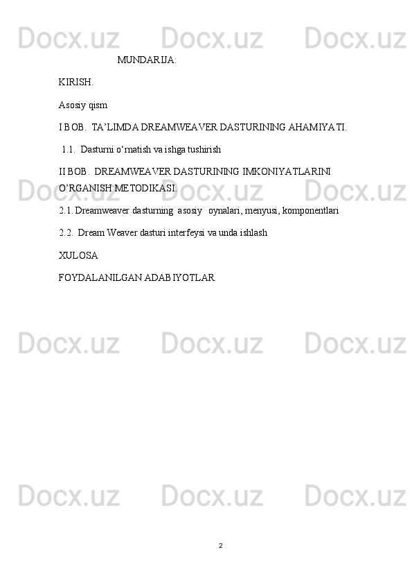                   MUNDARIJA:
KIRISH.
Asosiy qism
I BOB.    TA’LIMDA DREAMWEAVER DASTURINING AHAMIYATI.  
 1.1.  Dasturni o‘rnatish va ishga tushirish
II BOB.  DREAMWEAVER DASTURINING IMKONIYATLARINI 
O’RGANISH METODIKASI.  
2.1.   Dreamweaver dasturning  asosiy  oynalari, menyusi, komponentlari 
2.2.  Dream Weaver dasturi interfeysi va unda ishlash
XULOSA 
FOYDALANILGAN ADABIYOTLAR
2 