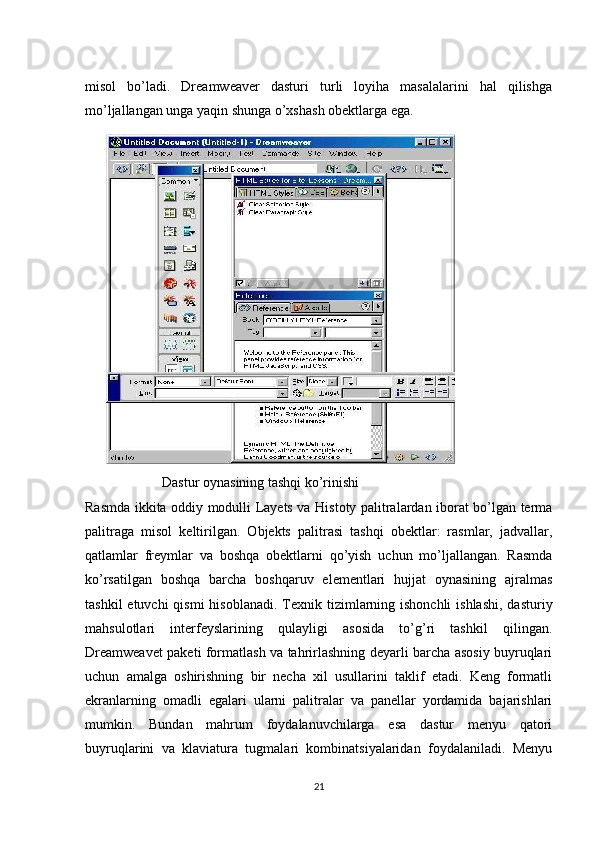 misol   bo’ladi.   Dreamweaver   dasturi   turli   loyiha   masalalarini   hal   qilishga
mo’ljallangan unga yaqin shunga o’xshash obektlarga ega.
                      Dastur oynasining tashqi ko’rinishi 
Rasmda ikkita oddiy modulli Layets va Histoty palitralardan iborat bo’lgan terma
palitraga   misol   keltirilgan.   Objekts   palitrasi   tashqi   obektlar:   rasmlar,   jadvallar,
qatlamlar   freymlar   va   boshqa   obektlarni   qo’yish   uchun   mo’ljallangan.   Rasmda
ko’rsatilgan   boshqa   barcha   boshqaruv   elementlari   hujjat   oynasining   ajralmas
tashkil  etuvchi  qismi  hisoblanadi. Texnik tizimlarning ishonchli  ishlashi,  dasturiy
mahsulotlari   interfeyslarining   qulayligi   asosida   to’g’ri   tashkil   qilingan.
Dreamweavet paketi formatlash va tahrirlashning deyarli barcha asosiy buyruqlari
uchun   amalga   oshirishning   bir   necha   xil   usullarini   taklif   etadi.   Keng   formatli
ekranlarning   omadli   egalari   ularni   palitralar   va   panellar   yordamida   bajarishlari
mumkin.   Bundan   mahrum   foydalanuvchilarga   esa   dastur   menyu   qatori
buyruqlarini   va   klaviatura   tugmalari   kombinatsiyalaridan   foydalaniladi.   Menyu
21 