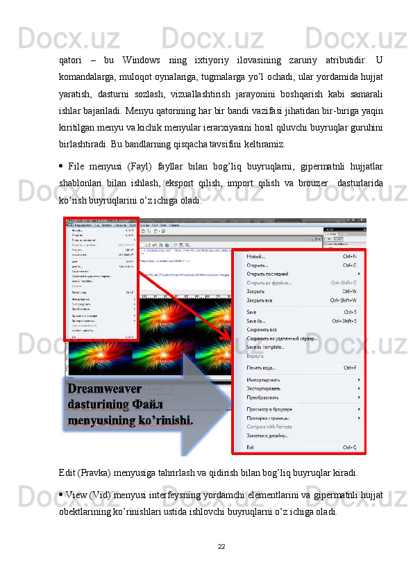 qatori   –   bu   Windows   ning   ixtiyoriy   ilovasining   zaruriy   atributidir.   U
komandalarga, muloqot oynalariga, tugmalarga yo’l ochadi, ular yordamida hujjat
yaratish,   dasturni   sozlash,   vizuallashtirish   jarayonini   boshqarish   kabi   samarali
ishlar bajariladi. Menyu qatorining har bir bandi vazifasi jihatidan bir-biriga yaqin
kiritilgan menyu va kichik menyular ierarxiyasini hosil qiluvchi buyruqlar guruhini
birlashtiradi. Bu bandlarning qisqacha tavsifini keltiramiz. 
   File   menyusi   (Fayl)   fayllar   bilan   bog’liq   buyruqlarni,   gipermatnli   hujjatlar
shablonlari   bilan   ishlash,   eksport   qilish,   import   qilish   va   brouzer     dasturlarida
ko’rish buyruqlarini o’z ichiga oladi.
Edit (Pravka) menyusiga tahrirlash va qidirish bilan bog’liq buyruqlar kiradi. 
  View (Vid) menyusi interfeysning yordamchi elementlarini va gipermatnli hujjat
obektlarining ko’rinishlari ustida ishlovchi buyruqlarni o’z ichiga oladi. 
22 