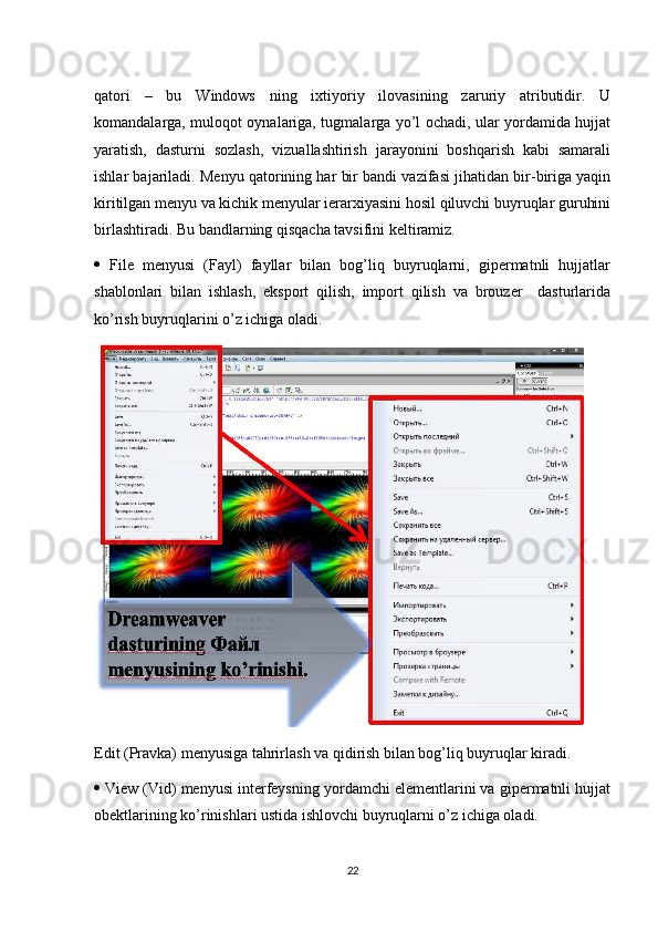 qatori   –   bu   Windows   ning   ixtiyoriy   ilovasining   zaruriy   atributidir.   U
komandalarga, muloqot oynalariga, tugmalarga yo’l ochadi, ular yordamida hujjat
yaratish,   dasturni   sozlash,   vizuallashtirish   jarayonini   boshqarish   kabi   samarali
ishlar bajariladi. Menyu qatorining har bir bandi vazifasi jihatidan bir-biriga yaqin
kiritilgan menyu va kichik menyular ierarxiyasini hosil qiluvchi buyruqlar guruhini
birlashtiradi. Bu bandlarning qisqacha tavsifini keltiramiz. 
   File   menyusi   (Fayl)   fayllar   bilan   bog’liq   buyruqlarni,   gipermatnli   hujjatlar
shablonlari   bilan   ishlash,   eksport   qilish,   import   qilish   va   brouzer     dasturlarida
ko’rish buyruqlarini o’z ichiga oladi.
Edit (Pravka) menyusiga tahrirlash va qidirish bilan bog’liq buyruqlar kiradi. 
  View (Vid) menyusi interfeysning yordamchi elementlarini va gipermatnli hujjat
obektlarining ko’rinishlari ustida ishlovchi buyruqlarni o’z ichiga oladi. 
22