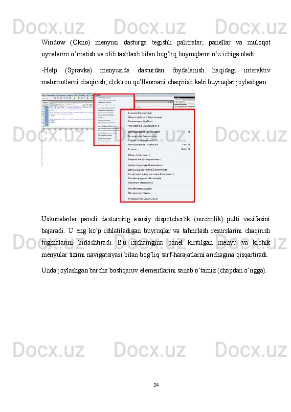 Window   (Okno)   menyusi   dasturga   tegishli   palitralar,   panellar   va   muloqot
oynalarini o’rnatish va olib tashlash bilan bog’liq buyruqlarni o’z ichiga oladi. 
-Help   (Spravka)   menyusida   dasturdan   foydalanish   haqidagi   interaktiv
malumotlarni chaqirish, elektron qo’llanmani chaqirish kabi buyruqlar joylashgan.
Uskunalarlar   paneli   dasturning   asosiy   dispetcherlik   (nozimlik)   pulti   vazifasini
bajaradi.   U   eng   ko’p   ishlatiladigan   buyruqlar   va   tahrirlash   resurslarini   chaqirish
tugmalarini   birlashtiradi.   Bu   ixchamgina   panel   kiritilgan   menyu   va   kichik
menyular tizimi navigatsiyasi bilan bog’liq sarf-harajatlarni anchagina qisqartiradi.
Unda joylashgan barcha boshqaruv elementlarini sanab o’tamiz (chapdan o’ngga).
24 