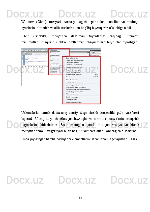 Window   (Okno)   menyusi   dasturga   tegishli   palitralar,   panellar   va   muloqot
oynalarini o’rnatish va olib tashlash bilan bog’liq buyruqlarni o’z ichiga oladi. 
-Help   (Spravka)   menyusida   dasturdan   foydalanish   haqidagi   interaktiv
malumotlarni chaqirish, elektron qo’llanmani chaqirish kabi buyruqlar joylashgan.
Uskunalarlar   paneli   dasturning   asosiy   dispetcherlik   (nozimlik)   pulti   vazifasini
bajaradi.   U   eng   ko’p   ishlatiladigan   buyruqlar   va   tahrirlash   resurslarini   chaqirish
tugmalarini   birlashtiradi.   Bu   ixchamgina   panel   kiritilgan   menyu   va   kichik
menyular tizimi navigatsiyasi bilan bog’liq sarf-harajatlarni anchagina qisqartiradi.
Unda joylashgan barcha boshqaruv elementlarini sanab o’tamiz (chapdan o’ngga).
24