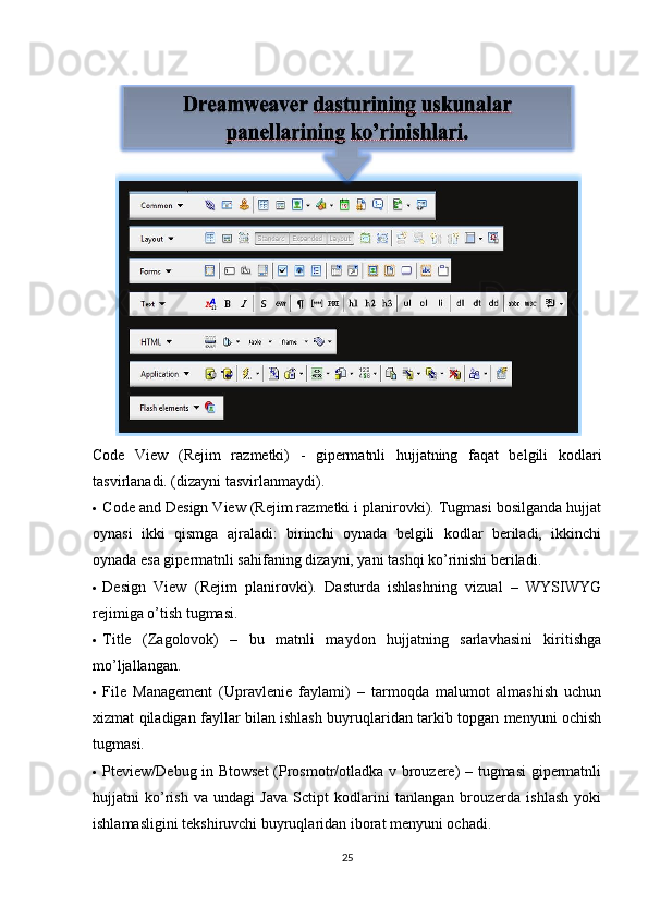 Code   View   (Rejim   razmetki)   -   gipermatnli   hujjatning   faqat   belgili   kodlari
tasvirlanadi. (dizayni tasvirlanmaydi). 
  Code and Design View (Rejim razmetki i planirovki). Tugmasi bosilganda hujjat
oynasi   ikki   qismga   ajraladi:   birinchi   oynada   belgili   kodlar   beriladi,   ikkinchi
oynada esa gipermatnli sahifaning dizayni, yani tashqi ko’rinishi beriladi. 
  Design   View   (Rejim   planirovki).   Dasturda   ishlashning   vizual   –   WYSIWYG
rejimiga o’tish tugmasi. 
  Title   (Zagolovok)   –   bu   matnli   maydon   hujjatning   sarlavhasini   kiritishga
mo’ljallangan. 
  File   Management   (Upravlenie   faylami)   –   tarmoqda   malumot   almashish   uchun
xizmat qiladigan fayllar bilan ishlash buyruqlaridan tarkib topgan menyuni ochish
tugmasi. 
  Pteview/Debug in Btowset  (Prosmotr/otladka v brouzere) – tugmasi  gipermatnli
hujjatni   ko’rish   va   undagi   Java   Sctipt   kodlarini   tanlangan   brouzerda   ishlash   yoki
ishlamasligini tekshiruvchi buyruqlaridan iborat menyuni ochadi. 
25 