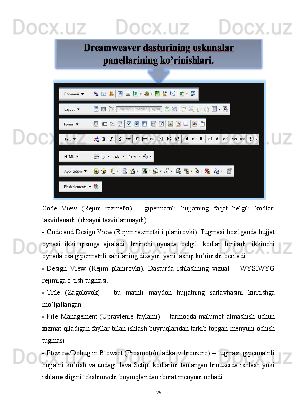Code   View   (Rejim   razmetki)   -   gipermatnli   hujjatning   faqat   belgili   kodlari
tasvirlanadi. (dizayni tasvirlanmaydi). 
  Code and Design View (Rejim razmetki i planirovki). Tugmasi bosilganda hujjat
oynasi   ikki   qismga   ajraladi:   birinchi   oynada   belgili   kodlar   beriladi,   ikkinchi
oynada esa gipermatnli sahifaning dizayni, yani tashqi ko’rinishi beriladi. 
  Design   View   (Rejim   planirovki).   Dasturda   ishlashning   vizual   –   WYSIWYG
rejimiga o’tish tugmasi. 
  Title   (Zagolovok)   –   bu   matnli   maydon   hujjatning   sarlavhasini   kiritishga
mo’ljallangan. 
  File   Management   (Upravlenie   faylami)   –   tarmoqda   malumot   almashish   uchun
xizmat qiladigan fayllar bilan ishlash buyruqlaridan tarkib topgan menyuni ochish
tugmasi. 
  Pteview/Debug in Btowset  (Prosmotr/otladka v brouzere) – tugmasi  gipermatnli
hujjatni   ko’rish   va   undagi   Java   Sctipt   kodlarini   tanlangan   brouzerda   ishlash   yoki
ishlamasligini tekshiruvchi buyruqlaridan iborat menyuni ochadi. 
25