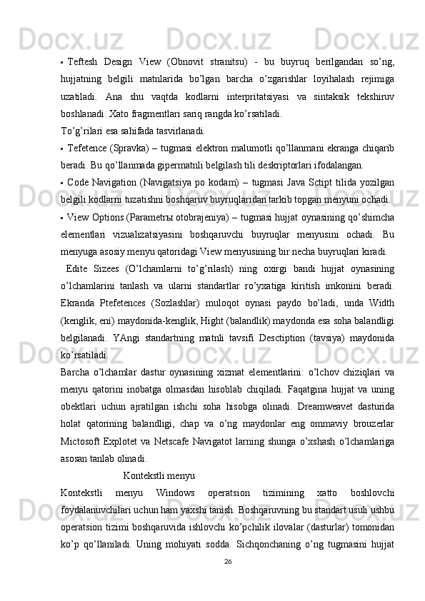   Teftesh   Design   View   (Obnovit   stranitsu)   -   bu   buyruq   berilgandan   so’ng,
hujjatning   belgili   matnlarida   bo’lgan   barcha   o’zgarishlar   loyihalash   rejimiga
uzatiladi.   Ana   shu   vaqtda   kodlarni   interpritatsiyasi   va   sintaksik   tekshiruv
boshlanadi. Xato fragmentlari sariq rangda ko’rsatiladi. 
To’g’rilari esa sahifada tasvirlanadi. 
  Tefetence (Spravka) – tugmasi elektron malumotli qo’llanmani ekranga chiqarib
beradi. Bu qo’llanmada gipermatnli belgilash tili deskriptorlari ifodalangan. 
  Code   Navigation   (Navigatsiya   po   kodam)   –   tugmasi   Java   Sctipt   tilida   yozilgan
belgili kodlarni tuzatishni boshqaruv buyruqlaridan tarkib topgan menyuni ochadi. 
  View Options (Parametr ы   otobrajeniya) – tugmasi hujjat oynasining qo’shimcha
elementlari   vizualizatsiyasini   boshqaruvchi   buyruqlar   menyusini   ochadi.   Bu
menyuga asosiy menyu qatoridagi View menyusining bir necha buyruqlari kiradi. 
  Edite   Sizees   (O’lchamlarni   to’g’rilash)   ning   oxirgi   bandi   hujjat   oynasining
o’lchamlarini   tanlash   va   ularni   standartlar   ro’yxatiga   kiritish   imkonini   beradi.
Ekranda   Ptefetences   (Sozlashlar)   muloqot   oynasi   paydo   bo’ladi,   unda   Width
(kenglik, eni) maydonida-kenglik, Hight (balandlik) maydonda esa soha balandligi
belgilanadi.   YAngi   standartning   matnli   tavsifi   Desctiption   (tavsiya)   maydonida
ko’rsatiladi. 
Barcha   o’lchamlar   dastur   oynasining   xizmat   elementlarini:   o’lchov   chiziqlari   va
menyu   qatorini   inobatga   olmasdan   hisoblab   chiqiladi.   Faqatgina   hujjat   va   uning
obektlari   uchun   ajratilgan   ishchi   soha   hisobga   olinadi.   Dreamweavet   dasturida
holat   qatorining   balandligi,   chap   va   o’ng   maydonlar   eng   ommaviy   brouzerlar
Mictosoft   Explotet   va   Netscafe   Navigatot   larning   shunga   o’xshash   o’lchamlariga
asosan tanlab olinadi. 
                         K о nt е kstli m е nyu 
Kontekstli   menyu   Windows   operatsion   tizimining   xatto   boshlovchi
foydalanuvchilari uchun ham yaxshi tanish. Boshqaruvning bu standart usuli ushbu
operatsion tizimi boshqaruvida ishlovchi ko’pchilik ilovalar (dasturlar) tomonidan
ko’p   qo’llaniladi.   Uning   mohiyati   sodda.   Sichqonchaning   o’ng   tugmasini   hujjat
26