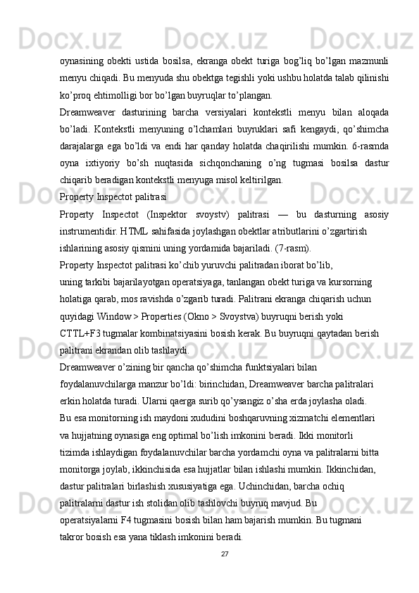 oynasining   obekti   ustida   bosilsa,   ekranga   obekt   turiga   bog’liq   bo’lgan   mazmunli
menyu chiqadi. Bu menyuda shu obektga tegishli yoki ushbu holatda talab qilinishi
ko’proq ehtimolligi bor bo’lgan buyruqlar to’plangan. 
Dreamweaver   dasturining   barcha   versiyalari   kontekstli   menyu   bilan   aloqada
bo’ladi.   Kontekstli   menyuning   o’lchamlari   buyruklari   safi   kengaydi,   qo’shimcha
darajalarga   ega   bo’ldi   va   endi   har   qanday   holatda   chaqirilishi   mumkin.   6-rasmda
oyna   ixtiyoriy   bo’sh   nuqtasida   sichqonchaning   o’ng   tugmasi   bosilsa   dastur
chiqarib beradigan kontekstli menyuga misol keltirilgan. 
Property Inspectot p а litr а si 
Property   Inspectot   (Inspektor   svoystv)   palitrasi   —   bu   dasturning   asosiy
instrumentidir. HTML sahifasida joylashgan obektlar atributlarini o’zgartirish 
ishlarining asosiy qismini uning yordamida bajariladi. (7-rasm). 
Property Inspectot palitrasi ko’chib yuruvchi palitradan iborat bo’lib, 
uning tarkibi bajarilayotgan operatsiyaga, tanlangan obekt turiga va kursorning 
holatiga qarab, mos ravishda o’zgarib turadi. Palitrani ekranga chiqarish uchun 
quyidagi Window > Properties (Okno > Svoystva) buyruqni berish yoki 
CTTL+F3 tugmalar kombinatsiyasini bosish kerak. Bu buyruqni qaytadan berish 
palitrani ekrandan olib tashlaydi. 
Dreamweaver o’zining bir qancha qo’shimcha funktsiyalari bilan 
foydalanuvchilarga manzur bo’ldi: birinchidan, Dreamweaver barcha palitralari 
erkin holatda turadi. Ularni qaerga surib qo’ysangiz o’sha erda joylasha oladi. 
Bu esa monitorning ish maydoni xududini boshqaruvning xizmatchi elementlari 
va hujjatning oynasiga eng optimal bo’lish imkonini beradi. Ikki monitorli 
tizimda ishlaydigan foydalanuvchilar barcha yordamchi oyna va palitralarni bitta 
monitorga joylab, ikkinchisida esa hujjatlar bilan ishlashi mumkin. Ikkinchidan, 
dastur palitralari birlashish xususiyatiga ega. Uchinchidan, barcha ochiq 
palitralarni dastur ish stolidan olib tashlovchi buyruq mavjud. Bu 
operatsiyalarni F4 tugmasini bosish bilan ham bajarish mumkin. Bu tugmani 
takror bosish esa yana tiklash imkonini beradi. 
27