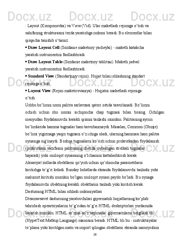 : Layout (Komponovka) va View (Vid). Ular maketlash rejimiga o’tish va 
sahifannig strukturasini tezda yaratishga imkoni beradi. Bu elementlar bilan 
qisqacha tanishib o’tamiz: 
   Dtaw Layout Cell  (Sozdanie maketnoy yacheyki) - maketli katakcha 
yaratish instrumentini faollashtiradi. 
   Dtaw Layout Table  (Sozdanie maketnoy tablits ы ). Maketli jadval 
yaratish instrumentini faollashtiradi. 
   Standatd View  (Standartn ы y rejim). Hujjat bilan ishlashning standart 
rejimiga o’tish. 
   Layout View  (Rejim maketirovaniya) - Hujjatni maketlash rejimiga 
o’tish. 
Ushbu bo’limni nomi palitra sarlavxasi qatori ostida tasvirlanadi. Bo’limni 
ochish   uchun   shu   nomni   sichqoncha   chap   tugmasi   bilan   bosing.   Ochilgan
menyudan foydalanuvchi kerakli qismni tanlashi mumkin. Palitraning ayrim 
bo’limlarida hamma tugmalar ham tasvirlanmaydi. Masalan, Common (Ob щ ie) 
bo’limi yigirmaga yaqin tugmani o’z ichiga oladi, ularning hammasi ham palitra 
oynasiga sig’maydi. Boshqa tugmalarni ko’rish uchun prokrutkadan foydalanish 
(prokrutkani vazifasini palitraning chetida joylashgan strelkali tugmalar 
bajaradi) yoki muloqot oynasining o’lchamini kattalashtirish kerak. 
Aksariyat xollarda obektlarni qo’yish uchun qo’shimcha parametrlarni 
kiritishga to’g’ri keladi. Bunday holatlarda ekranda foydalanuvchi tanlashi yoki 
malumot kiritishi mumkin bo’lgan muloqot oynasi paydo bo’ladi. Bu oynaga 
foydalanuvchi obektning kerakli obektlarini tanlash yoki kiritish kerak. 
D а sturning HTML bil а n ishl а sh imk о niyatl а ri 
Dteamweavet dasturining yaratuvchilari gipermatnli hujjatlarning ko’plab 
tahrirlash operatsiyalarini to’g’ridan-to’g’ri HTML deskriptorlari yordamida 
bajarish mumkin. HTML so’zma-so’z tarjimada: gipermatnlarni belgilash tili 
(HypetText Matkup Language) manosini beradi. HTML tili bu - instruktsiyalar 
to’plami yoki kiritilgan matn va import qilingan obektlarni ekranda namoyishini 
28