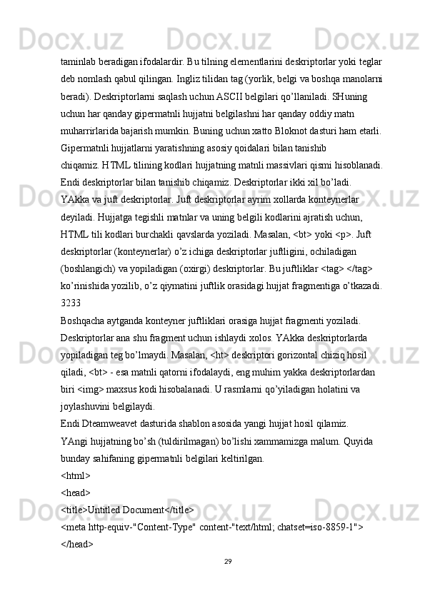 taminlab beradigan ifodalardir. Bu tilning elementlarini deskriptorlar yoki teglar 
deb nomlash qabul qilingan. Ingliz tilidan tag (yorlik, belgi va boshqa manolarni 
beradi). Deskriptorlarni saqlash uchun ASCII belgilari qo’llaniladi. SHuning 
uchun har qanday gipermatnli hujjatni belgilashni har qanday oddiy matn 
muharrirlarida bajarish mumkin. Buning uchun xatto Bloknot dasturi ham etarli. 
Gipermatnli hujjatlarni yaratishning asosiy qoidalari bilan tanishib 
chiqamiz. HTML tilining kodlari hujjatning matnli massivlari qismi hisoblanadi. 
Endi deskriptorlar bilan tanishib chiqamiz. Deskriptorlar ikki xil bo’ladi. 
YAkka va juft deskriptorlar.  Juft deskriptorlar ayrim xollarda konteynerlar 
deyiladi. Hujjatga tegishli matnlar va uning belgili kodlarini ajratish uchun, 
HTML tili kodlari burchakli qavslarda yoziladi. Masalan, <bt> yoki <p>. Juft 
deskriptorlar (konteynerlar) o’z ichiga deskriptorlar juftligini, ochiladigan 
(boshlangich) va yopiladigan (oxirgi) deskriptorlar. Bu juftliklar <tag> </tag> 
ko’rinishida yozilib, o’z qiymatini juftlik orasidagi hujjat fragmentiga o’tkazadi. 
3233 
Boshqacha aytganda konteyner juftliklari orasiga hujjat fragmenti yoziladi. 
Deskriptorlar ana shu fragment uchun ishlaydi xolos. YAkka deskriptorlarda 
yopiladigan teg bo’lmaydi. Masalan, <ht> deskriptori gorizontal chiziq hosil 
qiladi, <bt> - esa matnli qatorni ifodalaydi, eng muhim yakka deskriptorlardan 
biri <img> maxsus kodi hisobalanadi. U rasmlarni qo’yiladigan holatini va 
joylashuvini belgilaydi. 
Endi Dteamweavet dasturida shablon asosida yangi hujjat hosil qilamiz. 
YAngi hujjatning bo’sh (tuldirilmagan) bo’lishi xammamizga malum. Quyida 
bunday sahifaning gipermatnli belgilari keltirilgan. 
<html> 
<head> 
<title>Untitled Document</title> 
<meta http-equiv-"Content-Type" content-"text/html; chatset=iso-8859-1"> 
</head> 
29