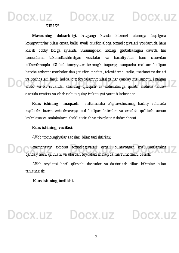 KIRISH
Mavzuning   dolzarbligi.   Bugungi   kunda   Internet   olamiga   faqatgina
kompyuterlar bilan emas, balki uyali telefon aloqa texnologiyalari yordamida ham
kirish   oddiy   holga   aylandi.   Shuningdek,   hozirgi   globallashgan   davrda   har
tomonlama   takomillashtirilgan   vositalar   va   kashfiyotlar   ham   sinovdan
o‘tkazilmoqda.   Global   kompyuter   tarmog‘i   bugungi   kungacha   ma’lum   bo‘lgan
barcha axborot manbalaridan (telefon, pochta, televidenie, radio, matbuot nashrlari
va boshqalar) farqli holda, o‘z foydalanuvchilariga har qanday ma’lumotni istalgan
shakl   va   ko‘rinishda,   ularning   qiziqish   va   xohishlariga   qarab,   alohida   tanlov
asosida uzatish va olish uchun qulay imkoniyat yaratib kelmoqda.
Kurs   ishining     maqsadi   -   informatika   o‘qituvchisining   kasbiy   sohasida
egallashi   lozim   web-dizaynga   oid   bo‘lgan   bilimlar   va   amalda   qo‘llash   uchun
ko‘nikma va malakalarni shakllantirish va rivojlantirishdan iborat.  
Kurs ishining  vazifasi:
-Web texnologiyalar asoslari bilan tanishtirish;
-zamonaviy   axborot   texnologiyalari   orqali   olinayotgan   ma’lumotlarning
qanday hosil qilinishi va ulardan foydalanish haqida ma’lumotlarni berish;
-Web   saytlarni   hosil   qiluvchi   dasturlar   va   dasturlash   tillari   bilimlari   bilan
tanishtirish:
 Kurs ishining tuzilishi.  
3