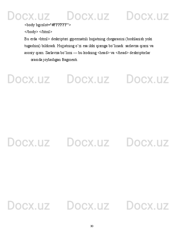 <body bgcolot="#FFFFFF"> 
</body> </html> 
Bu erda <html> deskriptori gipermatnli hujjatning chegarasini (boshlanish yoki 
tugashini) bildiradi. Hujjatning o’zi esa ikki qismga bo’linadi: sarlavxa qismi va 
asosiy qism. Sarlavxa bo’limi — bu kodning <head> va </head> deskriptorlar 
orasida joylashgan fragmenti.
 
30