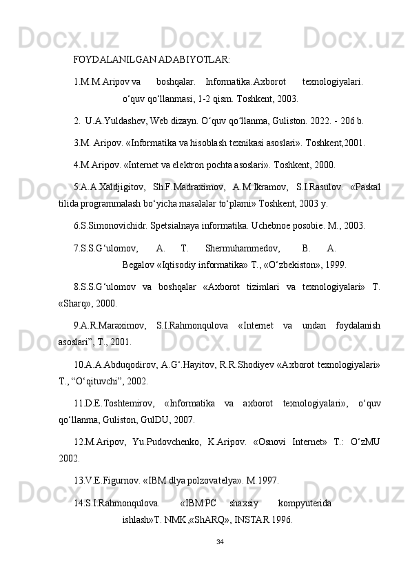 FOYDALANILGAN ADABIYOTLAR:
1.M.M.Aripov va boshqalar. Informatika. Axborot texnologiyalari.
o‘quv qo‘llanmasi, 1-2 qism. Toshkent, 2003.
2.  U.A.Yuldashev, Web dizayn. O quv qo llanma, Guliston. 2022. - 206 b.ʻ ʻ
3.M. Aripov. «Informatika va hisoblash texnikasi asoslari». Toshkent,2001.
4.M.Aripov. «Internet va elektron pochta asoslari». Toshkent, 2000.
5.A.A.Xaldjigitov,   Sh.F.Madraximov,   A.M.Ikramov,   S.I.Rasulov.   «Paskal
tilida programmalash bo‘yicha masalalar to‘plami» Toshkent, 2003 y.
6.S.Simonovichidr. Spetsialnaya informatika. Uchebnoe posobie. M., 2003.
7.S.S.G‘ulomov, A. T. Shermuhammedov, B. A.
Begalov «Iqtisodiy informatika» T., «O‘zbekiston», 1999.
8.S.S.G‘ulomov   va   boshqalar   «Axborot   tizimlari   va   texnologiyalari»   T.
«Sharq», 2000.
9.A.R.Maraximov,   S.I.Rahmonqulova   «Internet   va   undan   foydalanish
asoslari”, T., 2001.
10.A.A.Abduqodirov, A.G‘.Hayitov, R.R.Shodiyev «Axborot texnologiyalari»
T., “O‘qituvchi”, 2002.
11.D.E.Toshtemirov,   «Informatika   va   axborot   texnologiyalari»,   o‘quv
qo‘llanma, Guliston, GulDU, 2007.
12.M.Aripov,   Yu.Pudovchenko,   K.Aripov.   «Osnovi   Internet»   T.:   O‘zMU
2002.
13.V.E.Figurnov. «IBM dlya polzovatelya». M.1997.
14.S.I.Rahmonqulova. «IBM PC shaxsiy kompyuterida
ishlash»T. NMK,«ShARQ», INSTAR 1996.
34 