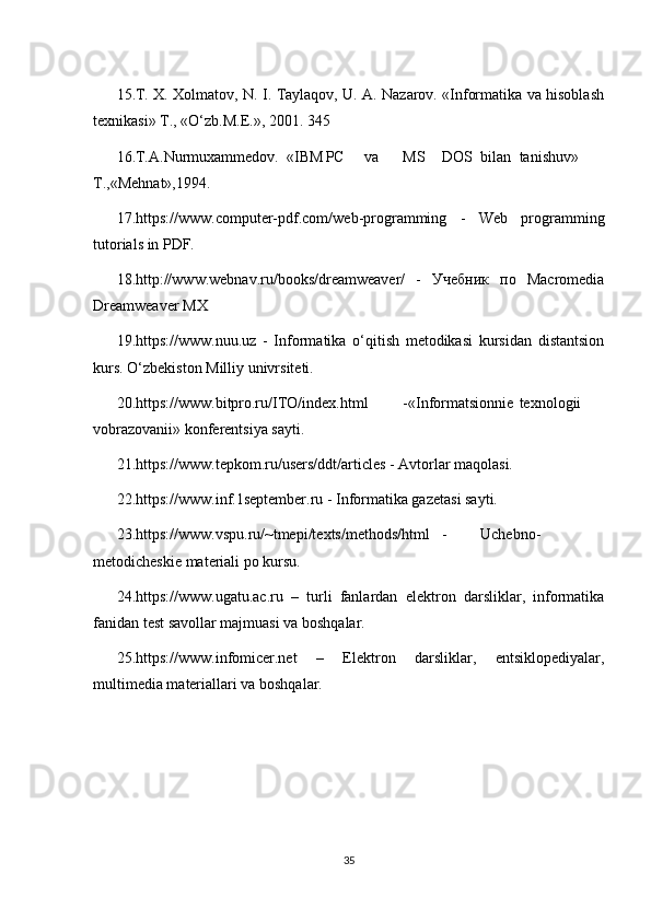 15.T. X. Xolmatov, N. I. Taylaqov, U. A. Nazarov. «Informatika va hisoblash
texnikasi» T., «O‘zb.M.E.», 2001. 345
16.T.A.Nurmuxammedov. «IBM PC va MS DOS bilan tanishuv»
T.,«Mehnat»,1994.
17.https://www.computer-pdf.com/web-programming   -   Web   programming
tutorials in PDF.
18.http://www.webnav.ru/books/dreamweaver/   -   Учебник   по   Macromedia
Dreamweaver MX
19.https://www.nuu.uz   -   Informatika   o‘qitish   metodikasi   kursidan   distantsion
kurs. O‘zbekiston Milliy univrsiteti.
20.https://www.bitpro.ru/ITO/index.html -«Informatsionnie texnologii
vobrazovanii» konferentsiya sayti.
21.https://www.tepkom.ru/users/ddt/articles - Avtorlar maqolasi.
22.https://www.inf.1september.ru - Informatika gazetasi sayti.
23.https://www.vspu.ru/~tmepi/texts/methods/html - Uchebno-
metodicheskie materiali po kursu.
24.https://www.ugatu.ac.ru   –   turli   fanlardan   elektron   darsliklar,   informatika
fanidan test savollar majmuasi va boshqalar.
25.https://www.infomicer.net   –   Elektron   darsliklar,   entsiklopediyalar,
multimedia materiallari va boshqalar.
 
35