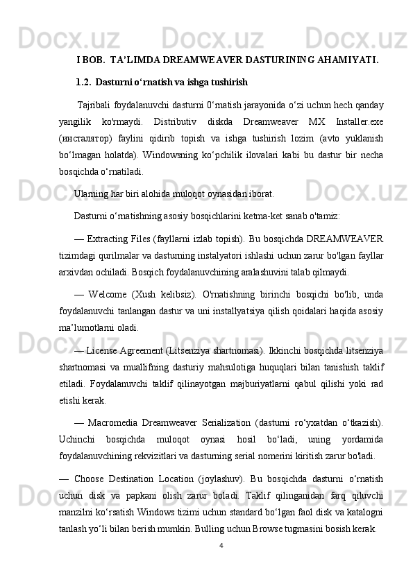  I BOB.  TA’LIMDA DREAMWEAVER DASTURINING AHAMIYATI.  
 1.2.  Dasturni o‘rnatish va ishga tushirish
  Tajribali foydalanuvchi dasturni 0‘rnatish jarayonida o‘zi uchun hech qanday
yangilik   ko'rmaydi.   Distributiv   diskda   Dreamweaver   MX   Installer.exe
(инсталятор)   faylini   qidirib   topish   va   ishga   tushirish   lozim   (avto   yuklanish
bo‘lmagan   holatda).   Windowsning   ko‘pchilik   ilovalari   kabi   bu   dastur   bir   necha
bosqichda o‘rnatiladi. 
Ularning har biri alohida muloqot oynasidan iborat.
Dasturni o‘rnatishning asosiy bosqichlarini ketma-ket sanab o'tamiz:
—   Extracting   Files   (fayllarni   izlab   topish).   Bu   bosqichda   DREAMWEAVER
tizimdagi qurilmalar va dasturning instalyatori ishlashi uchun zarur bo'lgan fayllar
arxivdan ochiladi. Bosqich foydalanuvchining aralashuvini talab qilmaydi.
—   Welcome   (Xush   kelibsiz).   O'rnatishning   birinchi   bosqichi   bo'lib,   unda
foydalanuvchi tanlangan dastur va uni installyatsiya qilish qoidalari haqida asosiy
ma’lumotlarni oladi.
— License Agreement (Litsenziya shartnomasi). Ikkinchi bosqichda litsenziya
shartnomasi   va   muallifning   dasturiy   mahsulotiga   huquqlari   bilan   tanishish   taklif
etiladi.   Foydalanuvchi   taklif   qilinayotgan   majburiyatlarni   qabul   qilishi   yoki   rad
etishi kerak.
—   Macromedia   Dreamweaver   Serialization   (dasturni   ro‘yxatdan   o‘tkazish).
Uchinchi   bosqichda   muloqot   oynasi   hosil   bo‘ladi,   uning   yordamida
foydalanuvchining rekvizitlari va dasturning serial nomerini kiritish zarur bo'ladi.
—   Choose   Destination   Location   (joylashuv).   Bu   bosqichda   dasturni   o‘rnatish
uchun   disk   va   papkani   olish   zarur   boladi.   Taklif   qilinganidan   farq   qiluvchi
manzilni ko‘rsatish Windows tizimi uchun standard bo‘lgan faol disk va katalogni
tanlash yo‘li bilan berish mumkin. Bulling uchun Browse tugmasini bosish kerak.
4 