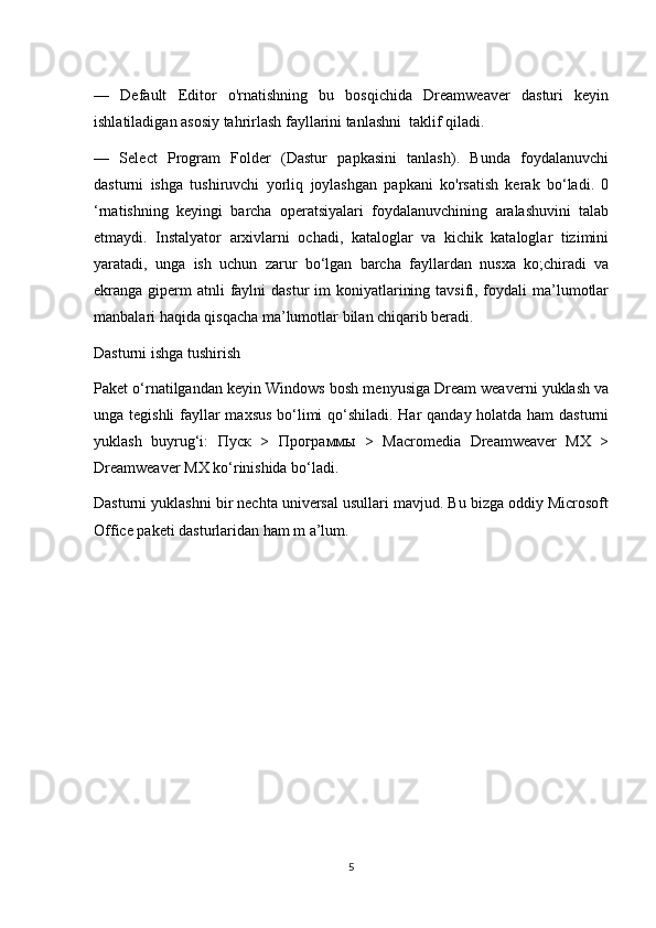 —   Default   Editor   o'rnatishning   bu   bosqichida   Dreamweaver   dasturi   keyin
ishlatiladigan asosiy tahrirlash fayllarini tanlashni  taklif qiladi.
—   Select   Program   Folder   (Dastur   papkasini   tanlash).   Bunda   foydalanuvchi
dasturni   ishga   tushiruvchi   yorliq   joylashgan   papkani   ko'rsatish   kerak   bo‘ladi.   0
‘rnatishning   keyingi   barcha   operatsiyalari   foydalanuvchining   aralashuvini   talab
etmaydi.   Instalyator   arxivlarni   ochadi,   kataloglar   va   kichik   kataloglar   tizimini
yaratadi,   unga   ish   uchun   zarur   bo‘lgan   barcha   fayllardan   nusxa   ko;chiradi   va
ekranga giperm  atnli  faylni  dastur  im  koniyatlarining tavsifi, foydali  ma’lumotlar
manbalari haqida qisqacha ma’lumotlar bilan chiqarib beradi.
Dasturni ishga tushirish
Paket o‘rnatilgandan keyin Windows bosh menyusiga Dream weaverni yuklash va
unga tegishli  fayllar maxsus bo‘limi qo‘shiladi. Har qanday holatda ham  dasturni
yuklash   buyrug‘i:   Пуск   >   Программы   >   Macromedia   Dreamweaver   MX   >
Dreamweaver MX ko‘rinishida bo‘ladi.
Dasturni yuklashni bir nechta universal usullari mavjud. Bu bizga oddiy Microsoft
Office paketi dasturlaridan ham m a’lum.
5