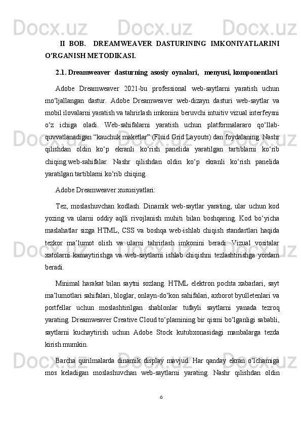   II   BOB.     DREAMWEAVER   DASTURINING   IMKONIYATLARINI
O’RGANISH METODIKASI.  
2.1. Dreamweaver dasturning asosiy  oynalari, menyusi, komponentlari
Adobe   Dreamweaver   2021-bu   professional   web-saytlarni   yaratish   uchun
mo‘ljallangan   dastur.   Adobe   Dreamweaver   web-dizayn   dasturi   web-saytlar   va
mobil ilovalarni yaratish va tahrirlash imkonini beruvchi intuitiv vizual interfeysni
o‘z   ichiga   oladi.   Web-sahifalarni   yaratish   uchun   platformalararo   qo‘llab-
quvvatlanadigan “kauchuk maketlar” (Fluid Grid Layouts) dan foydalaning. Nashr
qilishdan   oldin   ko‘p   ekranli   ko‘rish   panelida   yaratilgan   tartiblarni   ko‘rib
chiqing.web-sahifalar.   Nashr   qilishdan   oldin   ko‘p   ekranli   ko‘rish   panelida
yaratilgan tartiblarni ko‘rib chiqing.
Adobe Dreamweaver xususiyatlari:
Tez,   moslashuvchan   kodlash.   Dinamik   web-saytlar   yarating,   ular   uchun   kod
yozing   va   ularni   oddiy   aqlli   rivojlanish   muhiti   bilan   boshqaring.   Kod   bo‘yicha
maslahatlar   sizga   HTML,   CSS   va   boshqa   web-ishlab   chiqish   standartlari   haqida
tezkor   ma’lumot   olish   va   ularni   tahrirlash   imkonini   beradi.   Vizual   vositalar
xatolarni   kamaytirishga   va   web-saytlarni   ishlab   chiqishni   tezlashtirishga   yordam
beradi.
Minimal   harakat   bilan   saytni   sozlang.   HTML   elektron   pochta   xabarlari,   sayt
ma’lumotlari sahifalari, bloglar, onlayn-do‘kon sahifalari, axborot byulletenlari va
portfellar   uchun   moslashtirilgan   shablonlar   tufayli   saytlarni   yanada   tezroq
yarating. Dreamweaver Creative Cloud to‘plamining bir qismi bo‘lganligi sababli,
saytlarni   kuchaytirish   uchun   Adobe   Stock   kutubxonasidagi   manbalarga   tezda
kirish mumkin.
Barcha   qurilmalarda   dinamik   display   mavjud.   Har   qanday   ekran   o‘lchamiga
mos   keladigan   moslashuvchan   web-saytlarni   yarating.   Nashr   qilishdan   oldin
6 