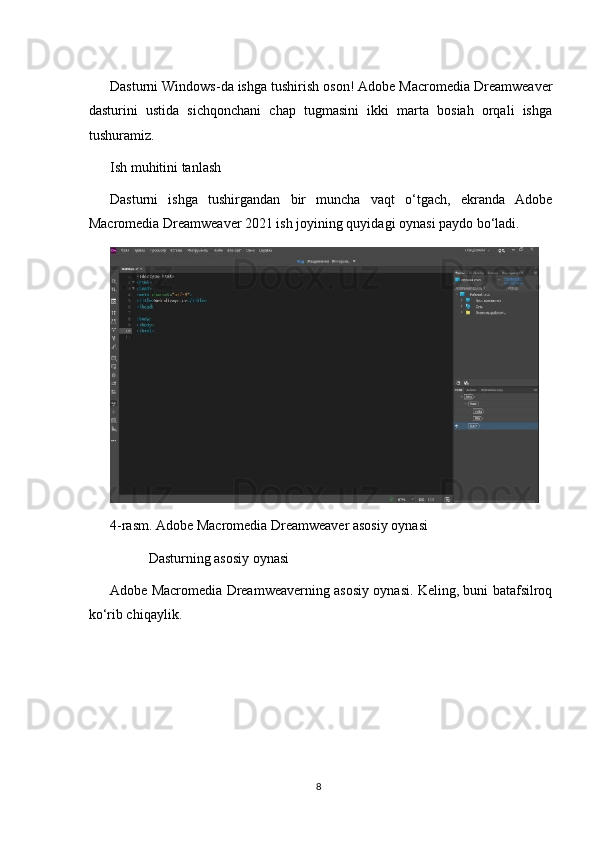 Dasturni Windows-da ishga tushirish oson! Adobe Macromedia Dreamweaver
dasturini   ustida   sichqonchani   chap   tugmasini   ikki   marta   bosiah   orqali   ishga
tushuramiz.
Ish muhitini tanlash
Dasturni   ishga   tushirgandan   bir   muncha   vaqt   o‘tgach,   ekranda   Adobe
Macromedia Dreamweaver 2021 ish joyining quyidagi oynasi paydo bo‘ladi.
4-rasm. Adobe Macromedia Dreamweaver asosiy oynasi
           Dasturning asosiy oynasi
Adobe Macromedia Dreamweaverning asosiy oynasi. Keling, buni batafsilroq
ko‘rib chiqaylik.
8 