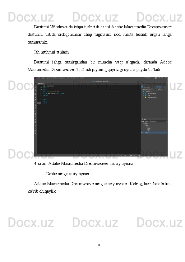 Dasturni Windows-da ishga tushirish oson! Adobe Macromedia Dreamweaver
dasturini   ustida   sichqonchani   chap   tugmasini   ikki   marta   bosiah   orqali   ishga
tushuramiz.
Ish muhitini tanlash
Dasturni   ishga   tushirgandan   bir   muncha   vaqt   o‘tgach,   ekranda   Adobe
Macromedia Dreamweaver 2021 ish joyining quyidagi oynasi paydo bo‘ladi.
4-rasm. Adobe Macromedia Dreamweaver asosiy oynasi
           Dasturning asosiy oynasi
Adobe Macromedia Dreamweaverning asosiy oynasi. Keling, buni batafsilroq
ko‘rib chiqaylik.
8