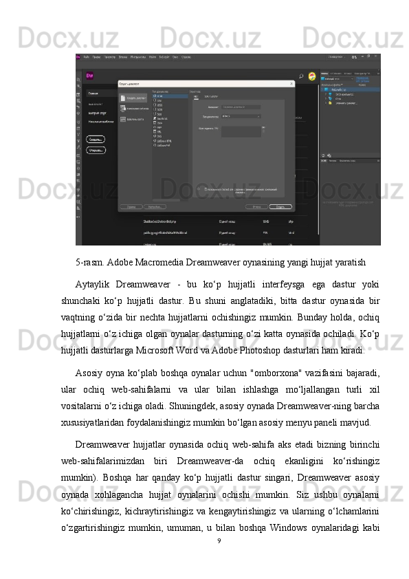 5-rasm. Adobe Macromedia Dreamweaver oynasining yangi hujjat yaratish
Aytaylik   Dreamweaver   -   bu   ko‘p   hujjatli   interfeysga   ega   dastur   yoki
shunchaki   ko‘p   hujjatli   dastur.   Bu   shuni   anglatadiki,   bitta   dastur   oynasida   bir
vaqtning   o‘zida   bir   nechta   hujjatlarni   ochishingiz   mumkin.   Bunday   holda,   ochiq
hujjatlarni o‘z ichiga olgan oynalar dasturning o‘zi katta oynasida ochiladi. Ko‘p
hujjatli dasturlarga Microsoft Word va Adobe Photoshop dasturlari ham kiradi.
Asosiy  oyna  ko‘plab  boshqa  oynalar   uchun "omborxona"  vazifasini   bajaradi,
ular   ochiq   web-sahifalarni   va   ular   bilan   ishlashga   mo‘ljallangan   turli   xil
vositalarni o‘z ichiga oladi. Shuningdek, asosiy oynada Dreamweaver-ning barcha
xususiyatlaridan foydalanishingiz mumkin bo‘lgan asosiy menyu paneli mavjud.
Dreamweaver   hujjatlar   oynasida   ochiq   web-sahifa   aks   etadi   bizning   birinchi
web-sahifalarimizdan   biri   Dreamweaver-da   ochiq   ekanligini   ko‘rishingiz
mumkin).   Boshqa   har   qanday   ko‘p   hujjatli   dastur   singari,   Dreamweaver   asosiy
oynada   xohlagancha   hujjat   oynalarini   ochishi   mumkin.   Siz   ushbu   oynalarni
ko‘chirishingiz,   kichraytirishingiz   va   kengaytirishingiz   va   ularning   o‘lchamlarini
o‘zgartirishingiz   mumkin,   umuman,   u   bilan   boshqa   Windows   oynalaridagi   kabi
9 