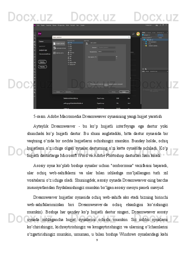5-rasm. Adobe Macromedia Dreamweaver oynasining yangi hujjat yaratish
Aytaylik   Dreamweaver   -   bu   ko‘p   hujjatli   interfeysga   ega   dastur   yoki
shunchaki   ko‘p   hujjatli   dastur.   Bu   shuni   anglatadiki,   bitta   dastur   oynasida   bir
vaqtning   o‘zida   bir   nechta   hujjatlarni   ochishingiz   mumkin.   Bunday   holda,   ochiq
hujjatlarni o‘z ichiga olgan oynalar dasturning o‘zi katta oynasida ochiladi. Ko‘p
hujjatli dasturlarga Microsoft Word va Adobe Photoshop dasturlari ham kiradi.
Asosiy  oyna  ko‘plab  boshqa  oynalar   uchun "omborxona"  vazifasini   bajaradi,
ular   ochiq   web-sahifalarni   va   ular   bilan   ishlashga   mo‘ljallangan   turli   xil
vositalarni o‘z ichiga oladi. Shuningdek, asosiy oynada Dreamweaver-ning barcha
xususiyatlaridan foydalanishingiz mumkin bo‘lgan asosiy menyu paneli mavjud.
Dreamweaver   hujjatlar   oynasida   ochiq   web-sahifa   aks   etadi   bizning   birinchi
web-sahifalarimizdan   biri   Dreamweaver-da   ochiq   ekanligini   ko‘rishingiz
mumkin).   Boshqa   har   qanday   ko‘p   hujjatli   dastur   singari,   Dreamweaver   asosiy
oynada   xohlagancha   hujjat   oynalarini   ochishi   mumkin.   Siz   ushbu   oynalarni
ko‘chirishingiz,   kichraytirishingiz   va   kengaytirishingiz   va   ularning   o‘lchamlarini
o‘zgartirishingiz   mumkin,   umuman,   u   bilan   boshqa   Windows   oynalaridagi   kabi
9