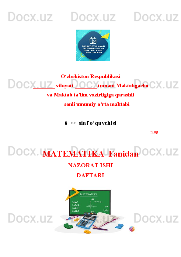                        
                       
O‘zbekiston Respublikasi
________ viloyati ________ tumani Maktabgacha
va Maktab ta’lim vazirligiga qarashli
____-sonli umumiy o‘rta maktabi
6  ≪≫   sinf o‘quvchisi
–––––––––––––––––––––––––––––––––––––––––––––––––––––––––––   ning
MATEMATIKA  Fanidan
NAZORAT ISHI
DAFTARI
                                      