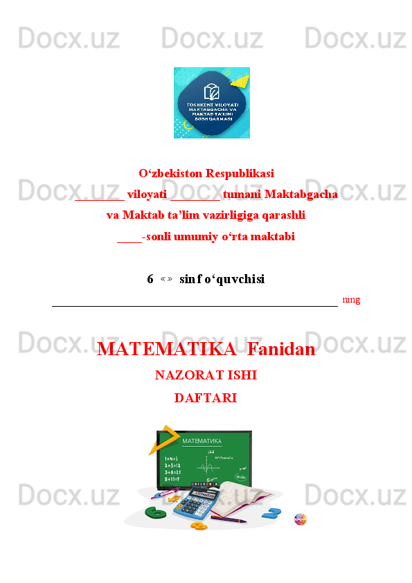 O‘zbekiston Respublikasi
________ viloyati ________ tumani Maktabgacha
va Maktab ta’lim vazirligiga qarashli
____-sonli umumiy o‘rta maktabi
6  ≪≫   sinf o‘quvchisi
–––––––––––––––––––––––––––––––––––––––––––––––––––––––––––   ning
MATEMATIKA  Fanidan
NAZORAT ISHI
DAFTARI