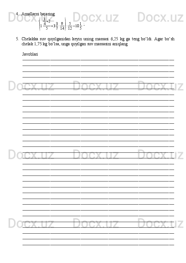 4. Amallarni bajaring.
                (
1 3
4 ∗ 2
5 + 3 3
7 : 9
14	) : 5
12 − 10 1
5  ;
5. Chelakka   suv   quyilganidan   keyin   uning   massasi   6,25   kg   ga   teng   bo‘ldi.   Agar   bo‘sh
chelak 1,75 kg bo‘lsa, unga quyilgan suv massasini aniqlang.
          Javoblari
––––––––––––––––––––––––––––––––––––––––––––––––––––––––––––––––––––––––––––––––––––––––––––––––––––––––––––––––––––––––
––––––––––––––––––––––––––––––––––––––––––––––––––––––––––––––––––––––––––––––––––––––––––––––––––––––––––––––––––––––––
––––––––––––––––––––––––––––––––––––––––––––––––––––––––––––––––––––––––––––––––––––––––––––––––––––––––––––––––––––––––
––––––––––––––––––––––––––––––––––––––––––––––––––––––––––––––––––––––––––––––––––––––––––––––––––––––––––––––––––––––––
––––––––––––––––––––––––––––––––––––––––––––––––––––––––––––––––––––––––––––––––––––––––––––––––––––––––––––––––––––––––
––––––––––––––––––––––––––––––––––––––––––––––––––––––––––––––––––––––––––––––––––––––––––––––––––––––––––––––––––––––––
––––––––––––––––––––––––––––––––––––––––––––––––––––––––––––––––––––––––––––––––––––––––––––––––––––––––––––––––––––––––
––––––––––––––––––––––––––––––––––––––––––––––––––––––––––––––––––––––––––––––––––––––––––––––––––––––––––––––––––––––––
––––––––––––––––––––––––––––––––––––––––––––––––––––––––––––––––––––––––––––––––––––––––––––––––––––––––––––––––––––––––
––––––––––––––––––––––––––––––––––––––––––––––––––––––––––––––––––––––––––––––––––––––––––––––––––––––––––––––––––––––––
––––––––––––––––––––––––––––––––––––––––––––––––––––––––––––––––––––––––––––––––––––––––––––––––––––––––––––––––––––––––
––––––––––––––––––––––––––––––––––––––––––––––––––––––––––––––––––––––––––––––––––––––––––––––––––––––––––––––––––––––––
––––––––––––––––––––––––––––––––––––––––––––––––––––––––––––––––––––––––––––––––––––––––––––––––––––––––––––––––––––––––
––––––––––––––––––––––––––––––––––––––––––––––––––––––––––––––––––––––––––––––––––––––––––––––––––––––––––––––––––––––––
––––––––––––––––––––––––––––––––––––––––––––––––––––––––––––––––––––––––––––––––––––––––––––––––––––––––––––––––––––––––
––––––––––––––––––––––––––––––––––––––––––––––––––––––––––––––––––––––––––––––––––––––––––––––––––––––––––––––––––––––––
––––––––––––––––––––––––––––––––––––––––––––––––––––––––––––––––––––––––––––––––––––––––––––––––––––––––––––––––––––––––
––––––––––––––––––––––––––––––––––––––––––––––––––––––––––––––––––––––––––––––––––––––––––––––––––––––––––––––––––––––––
––––––––––––––––––––––––––––––––––––––––––––––––––––––––––––––––––––––––––––––––––––––––––––––––––––––––––––––––––––––––
––––––––––––––––––––––––––––––––––––––––––––––––––––––––––––––––––––––––––––––––––––––––––––––––––––––––––––––––––––––––
––––––––––––––––––––––––––––––––––––––––––––––––––––––––––––––––––––––––––––––––––––––––––––––––––––––––––––––––––––––––
––––––––––––––––––––––––––––––––––––––––––––––––––––––––––––––––––––––––––––––––––––––––––––––––––––––––––––––––––––––––
––––––––––––––––––––––––––––––––––––––––––––––––––––––––––––––––––––––––––––––––––––––––––––––––––––––––––––––––––––––––
––––––––––––––––––––––––––––––––––––––––––––––––––––––––––––––––––––––––––––––––––––––––––––––––––––––––––––––––––––––––
––––––––––––––––––––––––––––––––––––––––––––––––––––––––––––––––––––––––––––––––––––––––––––––––––––––––––––––––––––––––
––––––––––––––––––––––––––––––––––––––––––––––––––––––––––––––––––––––––––––––––––––––––––––––––––––––––––––––––––––––––
––––––––––––––––––––––––––––––––––––––––––––––––––––––––––––––––––––––––––––––––––––––––––––––––––––––––––––––––––––––––
––––––––––––––––––––––––––––––––––––––––––––––––––––––––––––––––––––––––––––––––––––––––––––––––––––––––––––––––––––––––
––––––––––––––––––––––––––––––––––––––––––––––––––––––––––––––––––––––––––––––––––––––––––––––––––––––––––––––––––––––––
––––––––––––––––––––––––––––––––––––––––––––––––––––––––––––––––––––––––––––––––––––––––––––––––––––––––––––––––––––––––
––––––––––––––––––––––––––––––––––––––––––––––––––––––––––––––––––––––––––––––––––––––––––––––––––––––––––––––––––––––––
––––––––––––––––––––––––––––––––––––––––––––––––––––––––––––––––––––––––––––––––––––––––––––––––––––––––––––––––––––––––
–––––––––––––––––––––––––––––––––––––––––––––––––––––––––––––––––––––––––––––––––––––––––––––––––––––––––––––––––––––––– 