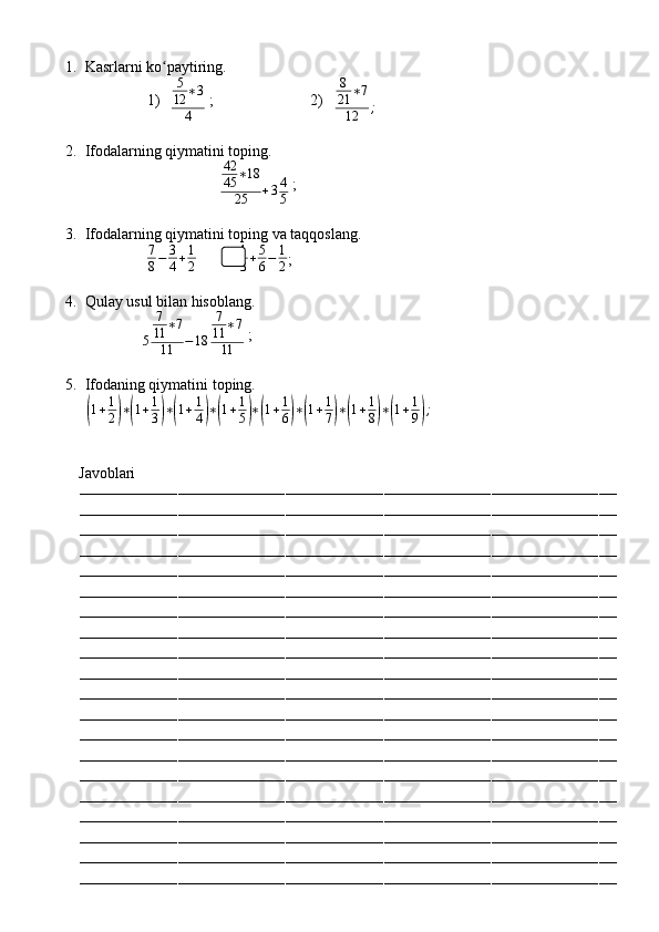 1. Kasrlarni ko paytiring.ʻ
1)   5
12 ∗ 3
4  ;                         2)    8
21 ∗ 7
12 ;
2. Ifodalarning qiymatini toping.
                                    42
45 ∗ 18
25 + 3 4
5  ;
3. Ifodalarning qiymatini toping va taqqoslang.
                	
7
8−	3
4+1
2            	
1
3+5
6−	1
2 ;
4. Qulay usul bilan hisoblang.
               	
5	
7
11	∗7	
11	−18	
7
11	∗7	
11  ;
5. Ifodaning qiymatini toping.
            	
( 1 + 1
2	) ∗	( 1 + 1
3	) ∗	( 1 + 1
4	) ∗	( 1 + 1
5	) ∗	( 1 + 1
6	) ∗	( 1 + 1
7	) ∗	( 1 + 1
8	) ∗	( 1 + 1
9	) ;
          Javoblari
––––––––––––––––––––––––––––––––––––––––––––––––––––––––––––––––––––––––––––––––––––––––––––––––––––––––––––––––––––––––
––––––––––––––––––––––––––––––––––––––––––––––––––––––––––––––––––––––––––––––––––––––––––––––––––––––––––––––––––––––––
––––––––––––––––––––––––––––––––––––––––––––––––––––––––––––––––––––––––––––––––––––––––––––––––––––––––––––––––––––––––
––––––––––––––––––––––––––––––––––––––––––––––––––––––––––––––––––––––––––––––––––––––––––––––––––––––––––––––––––––––––
––––––––––––––––––––––––––––––––––––––––––––––––––––––––––––––––––––––––––––––––––––––––––––––––––––––––––––––––––––––––
––––––––––––––––––––––––––––––––––––––––––––––––––––––––––––––––––––––––––––––––––––––––––––––––––––––––––––––––––––––––
––––––––––––––––––––––––––––––––––––––––––––––––––––––––––––––––––––––––––––––––––––––––––––––––––––––––––––––––––––––––
––––––––––––––––––––––––––––––––––––––––––––––––––––––––––––––––––––––––––––––––––––––––––––––––––––––––––––––––––––––––
––––––––––––––––––––––––––––––––––––––––––––––––––––––––––––––––––––––––––––––––––––––––––––––––––––––––––––––––––––––––
––––––––––––––––––––––––––––––––––––––––––––––––––––––––––––––––––––––––––––––––––––––––––––––––––––––––––––––––––––––––
––––––––––––––––––––––––––––––––––––––––––––––––––––––––––––––––––––––––––––––––––––––––––––––––––––––––––––––––––––––––
––––––––––––––––––––––––––––––––––––––––––––––––––––––––––––––––––––––––––––––––––––––––––––––––––––––––––––––––––––––––
––––––––––––––––––––––––––––––––––––––––––––––––––––––––––––––––––––––––––––––––––––––––––––––––––––––––––––––––––––––––
––––––––––––––––––––––––––––––––––––––––––––––––––––––––––––––––––––––––––––––––––––––––––––––––––––––––––––––––––––––––
––––––––––––––––––––––––––––––––––––––––––––––––––––––––––––––––––––––––––––––––––––––––––––––––––––––––––––––––––––––––
––––––––––––––––––––––––––––––––––––––––––––––––––––––––––––––––––––––––––––––––––––––––––––––––––––––––––––––––––––––––
––––––––––––––––––––––––––––––––––––––––––––––––––––––––––––––––––––––––––––––––––––––––––––––––––––––––––––––––––––––––
––––––––––––––––––––––––––––––––––––––––––––––––––––––––––––––––––––––––––––––––––––––––––––––––––––––––––––––––––––––––
––––––––––––––––––––––––––––––––––––––––––––––––––––––––––––––––––––––––––––––––––––––––––––––––––––––––––––––––––––––––
–––––––––––––––––––––––––––––––––––––––––––––––––––––––––––––––––––––––––––––––––––––––––––––––––––––––––––––––––––––––– 