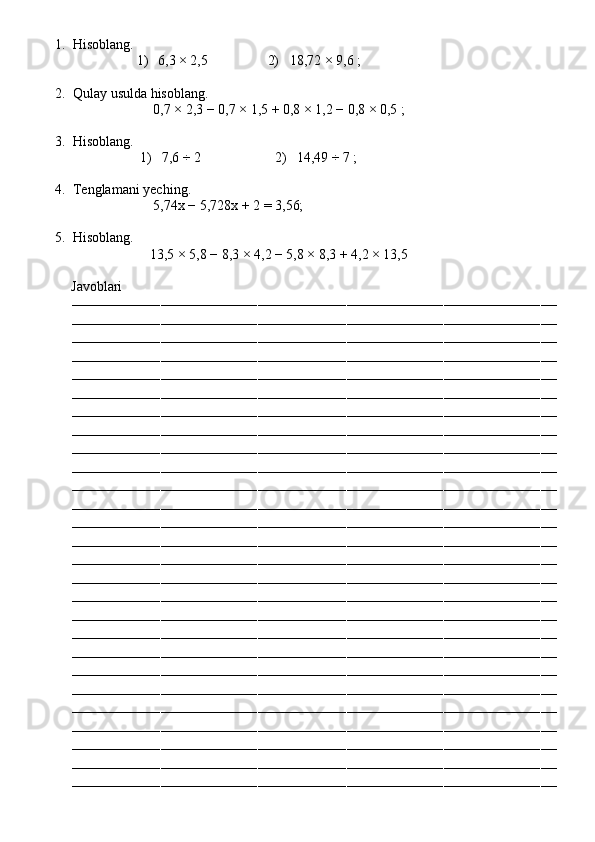 1. Hisoblang.
1)  6,3 × 2,5                  2)    18,72 × 9,6  ;
2. Qulay usulda hisoblang.
                        0,7 × 2,3 − 0,7 × 1,5 + 0,8 × 1,2 − 0,8 × 0,5  ;
3. Hisoblang.
1)   7,6 ÷ 2                      2)    14,49 ÷ 7  ;
4. Tenglamani yeching.
                        5,74x − 5,728x + 2 = 3,56;
5. Hisoblang.
                       13,5 × 5,8 − 8,3 × 4,2 − 5,8 × 8,3 + 4,2 × 13,5
          Javoblari
––––––––––––––––––––––––––––––––––––––––––––––––––––––––––––––––––––––––––––––––––––––––––––––––––––––––––––––––––––––––
––––––––––––––––––––––––––––––––––––––––––––––––––––––––––––––––––––––––––––––––––––––––––––––––––––––––––––––––––––––––
––––––––––––––––––––––––––––––––––––––––––––––––––––––––––––––––––––––––––––––––––––––––––––––––––––––––––––––––––––––––
––––––––––––––––––––––––––––––––––––––––––––––––––––––––––––––––––––––––––––––––––––––––––––––––––––––––––––––––––––––––
––––––––––––––––––––––––––––––––––––––––––––––––––––––––––––––––––––––––––––––––––––––––––––––––––––––––––––––––––––––––
––––––––––––––––––––––––––––––––––––––––––––––––––––––––––––––––––––––––––––––––––––––––––––––––––––––––––––––––––––––––
––––––––––––––––––––––––––––––––––––––––––––––––––––––––––––––––––––––––––––––––––––––––––––––––––––––––––––––––––––––––
––––––––––––––––––––––––––––––––––––––––––––––––––––––––––––––––––––––––––––––––––––––––––––––––––––––––––––––––––––––––
––––––––––––––––––––––––––––––––––––––––––––––––––––––––––––––––––––––––––––––––––––––––––––––––––––––––––––––––––––––––
––––––––––––––––––––––––––––––––––––––––––––––––––––––––––––––––––––––––––––––––––––––––––––––––––––––––––––––––––––––––
––––––––––––––––––––––––––––––––––––––––––––––––––––––––––––––––––––––––––––––––––––––––––––––––––––––––––––––––––––––––
––––––––––––––––––––––––––––––––––––––––––––––––––––––––––––––––––––––––––––––––––––––––––––––––––––––––––––––––––––––––
––––––––––––––––––––––––––––––––––––––––––––––––––––––––––––––––––––––––––––––––––––––––––––––––––––––––––––––––––––––––
––––––––––––––––––––––––––––––––––––––––––––––––––––––––––––––––––––––––––––––––––––––––––––––––––––––––––––––––––––––––
––––––––––––––––––––––––––––––––––––––––––––––––––––––––––––––––––––––––––––––––––––––––––––––––––––––––––––––––––––––––
––––––––––––––––––––––––––––––––––––––––––––––––––––––––––––––––––––––––––––––––––––––––––––––––––––––––––––––––––––––––
––––––––––––––––––––––––––––––––––––––––––––––––––––––––––––––––––––––––––––––––––––––––––––––––––––––––––––––––––––––––
––––––––––––––––––––––––––––––––––––––––––––––––––––––––––––––––––––––––––––––––––––––––––––––––––––––––––––––––––––––––
––––––––––––––––––––––––––––––––––––––––––––––––––––––––––––––––––––––––––––––––––––––––––––––––––––––––––––––––––––––––
––––––––––––––––––––––––––––––––––––––––––––––––––––––––––––––––––––––––––––––––––––––––––––––––––––––––––––––––––––––––
––––––––––––––––––––––––––––––––––––––––––––––––––––––––––––––––––––––––––––––––––––––––––––––––––––––––––––––––––––––––
––––––––––––––––––––––––––––––––––––––––––––––––––––––––––––––––––––––––––––––––––––––––––––––––––––––––––––––––––––––––
––––––––––––––––––––––––––––––––––––––––––––––––––––––––––––––––––––––––––––––––––––––––––––––––––––––––––––––––––––––––
––––––––––––––––––––––––––––––––––––––––––––––––––––––––––––––––––––––––––––––––––––––––––––––––––––––––––––––––––––––––
––––––––––––––––––––––––––––––––––––––––––––––––––––––––––––––––––––––––––––––––––––––––––––––––––––––––––––––––––––––––
––––––––––––––––––––––––––––––––––––––––––––––––––––––––––––––––––––––––––––––––––––––––––––––––––––––––––––––––––––––––
–––––––––––––––––––––––––––––––––––––––––––––––––––––––––––––––––––––––––––––––––––––––––––––––––––––––––––––––––––––––– 