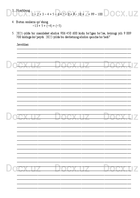 3. Hisoblang.
                    1 − 2 + 3 − 4 + 5 − 6 + 7 − 8 + 9 − 10 + ... + 99 – 10 0
4. Butun sonlarni qo‘shing.
                     −13 + 5 + (−4) + (−5)
5. 2021-yilda bir mamlakat aholisi 906 450 600 kishi bo‘lgan bo‘lsa, keyingi yili 9 889
700 kishiga ko‘paydi.  2022-yilda bu davlatning aholisi qancha bo ladi?ʻ
          Javoblari
––––––––––––––––––––––––––––––––––––––––––––––––––––––––––––––––––––––––––––––––––––––––––––––––––––––––––––––––––––––––
––––––––––––––––––––––––––––––––––––––––––––––––––––––––––––––––––––––––––––––––––––––––––––––––––––––––––––––––––––––––
––––––––––––––––––––––––––––––––––––––––––––––––––––––––––––––––––––––––––––––––––––––––––––––––––––––––––––––––––––––––
––––––––––––––––––––––––––––––––––––––––––––––––––––––––––––––––––––––––––––––––––––––––––––––––––––––––––––––––––––––––
––––––––––––––––––––––––––––––––––––––––––––––––––––––––––––––––––––––––––––––––––––––––––––––––––––––––––––––––––––––––
––––––––––––––––––––––––––––––––––––––––––––––––––––––––––––––––––––––––––––––––––––––––––––––––––––––––––––––––––––––––
––––––––––––––––––––––––––––––––––––––––––––––––––––––––––––––––––––––––––––––––––––––––––––––––––––––––––––––––––––––––
––––––––––––––––––––––––––––––––––––––––––––––––––––––––––––––––––––––––––––––––––––––––––––––––––––––––––––––––––––––––
––––––––––––––––––––––––––––––––––––––––––––––––––––––––––––––––––––––––––––––––––––––––––––––––––––––––––––––––––––––––
––––––––––––––––––––––––––––––––––––––––––––––––––––––––––––––––––––––––––––––––––––––––––––––––––––––––––––––––––––––––
––––––––––––––––––––––––––––––––––––––––––––––––––––––––––––––––––––––––––––––––––––––––––––––––––––––––––––––––––––––––
––––––––––––––––––––––––––––––––––––––––––––––––––––––––––––––––––––––––––––––––––––––––––––––––––––––––––––––––––––––––
––––––––––––––––––––––––––––––––––––––––––––––––––––––––––––––––––––––––––––––––––––––––––––––––––––––––––––––––––––––––
––––––––––––––––––––––––––––––––––––––––––––––––––––––––––––––––––––––––––––––––––––––––––––––––––––––––––––––––––––––––
––––––––––––––––––––––––––––––––––––––––––––––––––––––––––––––––––––––––––––––––––––––––––––––––––––––––––––––––––––––––
––––––––––––––––––––––––––––––––––––––––––––––––––––––––––––––––––––––––––––––––––––––––––––––––––––––––––––––––––––––––
––––––––––––––––––––––––––––––––––––––––––––––––––––––––––––––––––––––––––––––––––––––––––––––––––––––––––––––––––––––––
––––––––––––––––––––––––––––––––––––––––––––––––––––––––––––––––––––––––––––––––––––––––––––––––––––––––––––––––––––––––
––––––––––––––––––––––––––––––––––––––––––––––––––––––––––––––––––––––––––––––––––––––––––––––––––––––––––––––––––––––––
––––––––––––––––––––––––––––––––––––––––––––––––––––––––––––––––––––––––––––––––––––––––––––––––––––––––––––––––––––––––
––––––––––––––––––––––––––––––––––––––––––––––––––––––––––––––––––––––––––––––––––––––––––––––––––––––––––––––––––––––––
––––––––––––––––––––––––––––––––––––––––––––––––––––––––––––––––––––––––––––––––––––––––––––––––––––––––––––––––––––––––
––––––––––––––––––––––––––––––––––––––––––––––––––––––––––––––––––––––––––––––––––––––––––––––––––––––––––––––––––––––––
––––––––––––––––––––––––––––––––––––––––––––––––––––––––––––––––––––––––––––––––––––––––––––––––––––––––––––––––––––––––
––––––––––––––––––––––––––––––––––––––––––––––––––––––––––––––––––––––––––––––––––––––––––––––––––––––––––––––––––––––––
––––––––––––––––––––––––––––––––––––––––––––––––––––––––––––––––––––––––––––––––––––––––––––––––––––––––––––––––––––––––
––––––––––––––––––––––––––––––––––––––––––––––––––––––––––––––––––––––––––––––––––––––––––––––––––––––––––––––––––––––––
––––––––––––––––––––––––––––––––––––––––––––––––––––––––––––––––––––––––––––––––––––––––––––––––––––––––––––––––––––––––
––––––––––––––––––––––––––––––––––––––––––––––––––––––––––––––––––––––––––––––––––––––––––––––––––––––––––––––––––––––––
––––––––––––––––––––––––––––––––––––––––––––––––––––––––––––––––––––––––––––––––––––––––––––––––––––––––––––––––––––––––
––––––––––––––––––––––––––––––––––––––––––––––––––––––––––––––––––––––––––––––––––––––––––––––––––––––––––––––––––––––––
––––––––––––––––––––––––––––––––––––––––––––––––––––––––––––––––––––––––––––––––––––––––––––––––––––––––––––––––––––––––
–––––––––––––––––––––––––––––––––––––––––––––––––––––––––––––––––––––––––––––––––––––––––––––––––––––––––––––––––––––––– 