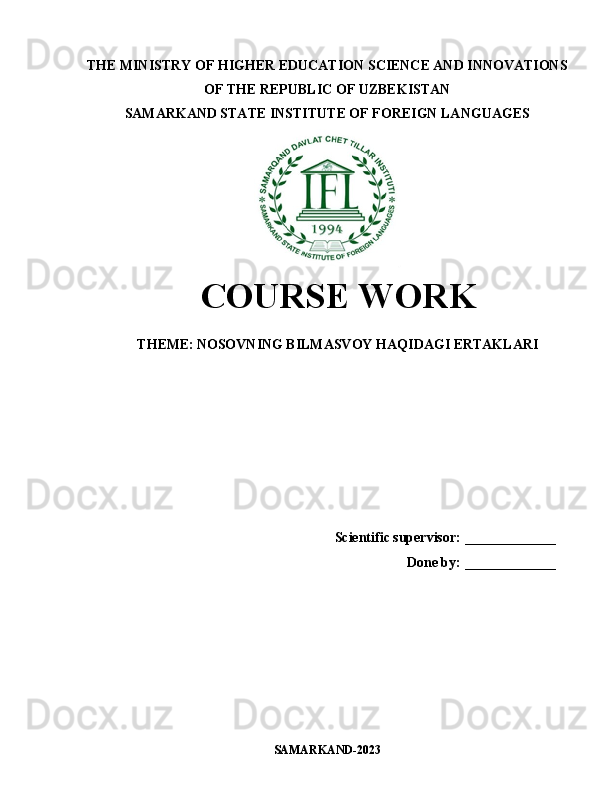 THE MINISTRY OF HIGHER EDUCATION SCIENCE AND INNOVATIONS
OF THE REPUBLIC OF UZBEKISTAN
SAMARKAND STATE INSTITUTE OF FOREIGN LANGUAGES
COURSE WORK
THEME:   NOSOVNING BILMASVOY HAQIDAGI ERTAKLARI
Scientific supervisor:  _____________
Done by:  _____________
SAMARKAND-2023 