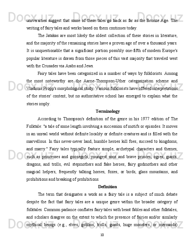 universities   suggest   that   some   of   these   tales   go  back   as   far   as   the   Bronze  Age.   The
writing of fairy tales and works based on them continues today.
The   Jatakas   are   most   likely   the   oldest   collection   of   these   stories   in   literature,
and the majority of the remaining stories have a proven age of over a thousand years.
It   is   unquestionable   that   a   significant   portion   possibly   one-fifth   of   modern   Europe's
popular literature is drawn from those pieces of this vast majority that  traveled west
with the Crusades via Arabs and Jews.
Fairy  tales  have  been  categorized in  a number   of   ways  by folklorists.   Among
the   most   noteworthy   are   the   Aarne-Thompson-Uther   categorization   scheme   and
Vladimir Propp's morphological study. Various folklorists have offered interpretations
of   the   stories'   content,   but   no   authoritative   school   has   emerged   to   explain   what   the
stories imply.
Terminology
According   to   Thompson's   definition   of   the   genre   in   his   1977   edition   of   The
Folktale: "a tale of some length involving a succession of motifs or episodes. It moves
in an unreal world without definite locality or definite creatures and is filled with the
marvellous.  In this  never-never  land, humble heroes  kill  foes,  succeed  to kingdoms,
and   marry."   Fairy   tales   typically   feature   simple,   archetypal   characters   and   themes,
such   as   princesses   and   goosegirls,   youngest   sons   and   brave   princes,   ogres,   giants,
dragons,   and   trolls,   evil   stepmothers   and   fake   heroes,   fairy   godmothers   and   other
magical   helpers,   frequently   talking   horses,   foxes,   or   birds,   glass   mountains,   and
prohibitions and breaking of prohibitions.
Definition
The   term   that   designates   a   work   as   a   fairy   tale   is   a   subject   of   much   debate
despite   the   fact   that   fairy   tales   are   a   unique   genre   within   the   broader   category   of
folktales. Common parlance conflates fairy tales with beast fables and other folktales,
and scholars disagree on the extent  to which the presence  of  fairies and/or similarly
mythical   beings   (e.g.,   elves,   goblins,   trolls,   giants,   huge   monsters,   or   mermaids)
10 