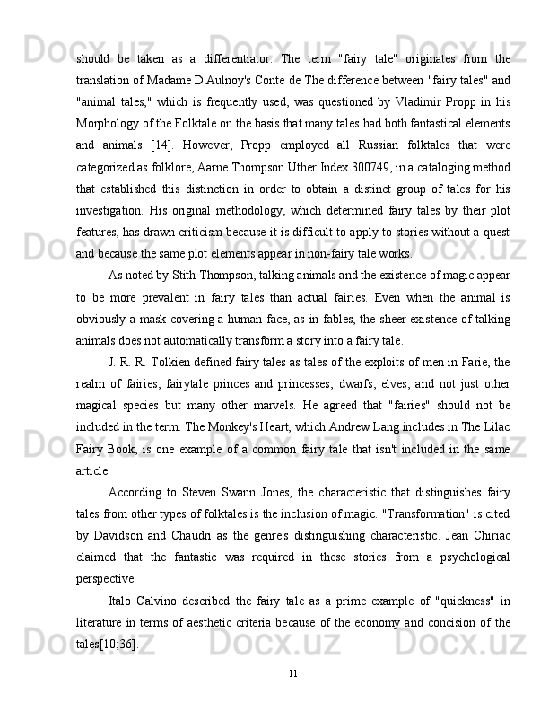should   be   taken   as   a   differentiator.   The   term   "fairy   tale"   originates   from   the
translation of Madame D'Aulnoy's Conte de The difference between "fairy tales" and
"animal   tales,"   which   is   frequently   used,   was   questioned   by   Vladimir   Propp   in   his
Morphology of the Folktale on the basis that many tales had both fantastical elements
and   animals   [14].   However,   Propp   employed   all   Russian   folktales   that   were
categorized as folklore, Aarne Thompson Uther Index 300749, in a cataloging method
that   established   this   distinction   in   order   to   obtain   a   distinct   group   of   tales   for   his
investigation.   His   original   methodology,   which   determined   fairy   tales   by   their   plot
features, has drawn criticism because it is difficult to apply to stories without a quest
and because the same plot elements appear in non-fairy tale works.
As noted by Stith Thompson, talking animals and the existence of magic appear
to   be   more   prevalent   in   fairy   tales   than   actual   fairies.   Even   when   the   animal   is
obviously a mask covering a human face, as in fables, the sheer existence of talking
animals does not automatically transform a story into a fairy tale.
J. R. R. Tolkien defined fairy tales as tales of the exploits of men in Farie, the
realm   of   fairies,   fairytale   princes   and   princesses,   dwarfs,   elves,   and   not   just   other
magical   species   but   many   other   marvels.   He   agreed   that   "fairies"   should   not   be
included in the term. The Monkey's Heart, which Andrew Lang includes in The Lilac
Fairy   Book,   is   one   example   of   a   common   fairy   tale   that   isn't   included   in   the   same
article.
According   to   Steven   Swann   Jones,   the   characteristic   that   distinguishes   fairy
tales from other types of folktales is the inclusion of magic. "Transformation" is cited
by   Davidson   and   Chaudri   as   the   genre's   distinguishing   characteristic.   Jean   Chiriac
claimed   that   the   fantastic   was   required   in   these   stories   from   a   psychological
perspective.
Italo   Calvino   described   the   fairy   tale   as   a   prime   example   of   "quickness"   in
literature  in terms  of   aesthetic  criteria  because   of   the economy  and  concision  of  the
tales[10;36].
11 