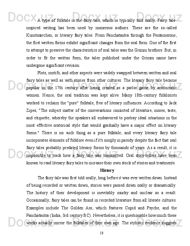 A   type   of   folktale   is   the   fairy   tale,   which   is   typically   told   orally.   Fairy   tale-
inspired   writing   has   been   used   by   numerous   authors.   These   are   the   so-called
Kunstmärchen,   or   literary   fairy   tales.   From   Panchatantra   through   the   Pentamerone,
the first written forms exhibit significant changes from the oral form. One of the first
to attempt to preserve the characteristics of oral tales was the Grimm brothers. But, in
order   to   fit   the   written   form,   the   tales   published   under   the   Grimm   name   have
undergone significant revision.
Plots, motifs, and other aspects were widely swapped between written and oral
fairy tales as well as  with stories from  other  cultures.  The literary fairy tale became
popular   in   the   17th   century   after   being   created   as   a   parlor   game   by   aristocratic
women.   Hence,   the   oral   tradition   was   kept   alive.   Many   18th-century   folklorists
worked   to  reclaim  the  "pure"   folktale,  free  of  literary  influences.   According  to  Jack
Zipes,   "The   subject   matter   of   the   conversations   consisted   of   literature,   mores,   taste,
and  etiquette,  whereby  the  speakers  all  endeavored   to  portray  ideal   situations   in  the
most   effective   oratorical   style   that   would   gradually   have   a   major   effect   on   literary
forms."   There   is   no   such   thing   as   a   pure   folktale,   and   every   literary   fairy   tale
incorporates elements of folklore even if it's simply in parody despite the fact that oral
fairy   tales   probably   predated   literary   forms   by   thousands   of   years.   As   a   result,   it   is
impossible   to   track   how   a   fairy   tale   was   transmitted.   Oral   story-tellers   have   been
known to read literary fairy tales to increase their own stock of stories and treatments.
History
The fairy tale was first told orally, long before it was ever written down. Instead
of being recorded or written down, stories were passed down orally or dramatically.
The   history   of   their   development   is   inevitably   murky   and   unclear   as   a   result.
Occasionally, fairy tales can be found in recorded literature from all literate cultures.
Examples   include   The   Golden   Ass,   which   features   Cupid   and   Psyche,   and   the
Panchatantra (India, 3rd century BC). Nevertheless, it is questionable how much these
works actually mirror the folktales  of their  own age. The stylistic  evidence suggests
13 