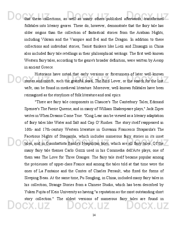 that   these   collections,   as   well   as   many   others   published   afterwards,   transformed
folktales  into  literary  genres.  These  do,  however, demonstrate  that   the fairy  tale  has
older   origins   than   the   collection   of   fantastical   stories   from   the   Arabian   Nights,
including   Vikram   and   the   Vampire   and   Bel   and   the   Dragon.   In   addition   to   these
collections   and   individual   stories,   Taoist   thinkers   like   Liezi   and   Zhuangzi   in   China
also included fairy tale retellings in their philosophical writings. The first well-known
Western fairy tales, according to the genre's broader definition, were written by Aesop
in ancient Greece.
Historians   have   noted   that   early   versions   or   forerunners   of   later   well-known
stories and motifs, such the grateful dead, The Bird Lover, or the search for the lost
wife, can be found in medieval literature. Moreover, well-known folktales have been
reimagined as the storylines of folk literature and oral epics.
"There are fairy tale components in Chaucer's  The Canterbury Tales, Edmund
Spenser's The Faerie Queene, and in many of William Shakespeare plays," Jack Zipes
writes in When Dreams Come True. "King Lear can be viewed as a literary adaptation
of  fairy tales like Water  and Salt  and Cap  O' Rushes.  The  story itself  reappeared  in
16th-   and   17th-century   Western   literature   in   Giovanni   Francesco   Straparola's   The
Facetious   Nights   of   Straparola,   which   includes   numerous   fairy   stories   in   its   inset
tales,   and   in  Giambattista   Basile's   Neapolitan   tales,   which   are   all   fairy   tales.   Of   the
many   fairy   tale   themes   Carlo   Gozzi   used   in   his   Commedia   dell'Arte   plays,   one   of
them   was   The  Love  for  Three  Oranges.   The   fairy  tale  itself  became   popular  among
the   précieuses   of   upper-class   France   and   among   the   tales   told   at   that   time   were   the
ones   of   La   Fontaine   and   the   Contes   of   Charles   Perrault,   who   fixed   the   forms   of
Sleeping Beau. At the same time, Pu Songling, in China, included many fairy tales in
his   collection,   Strange   Stories   from   a   Chinese   Studio,   which   has   been   described   by
Yuken Fujita of Keio University as having "a reputation as the most outstanding short
story   collection."   The   oldest   versions   of   numerous   fairy   tales   are   found   in
14 